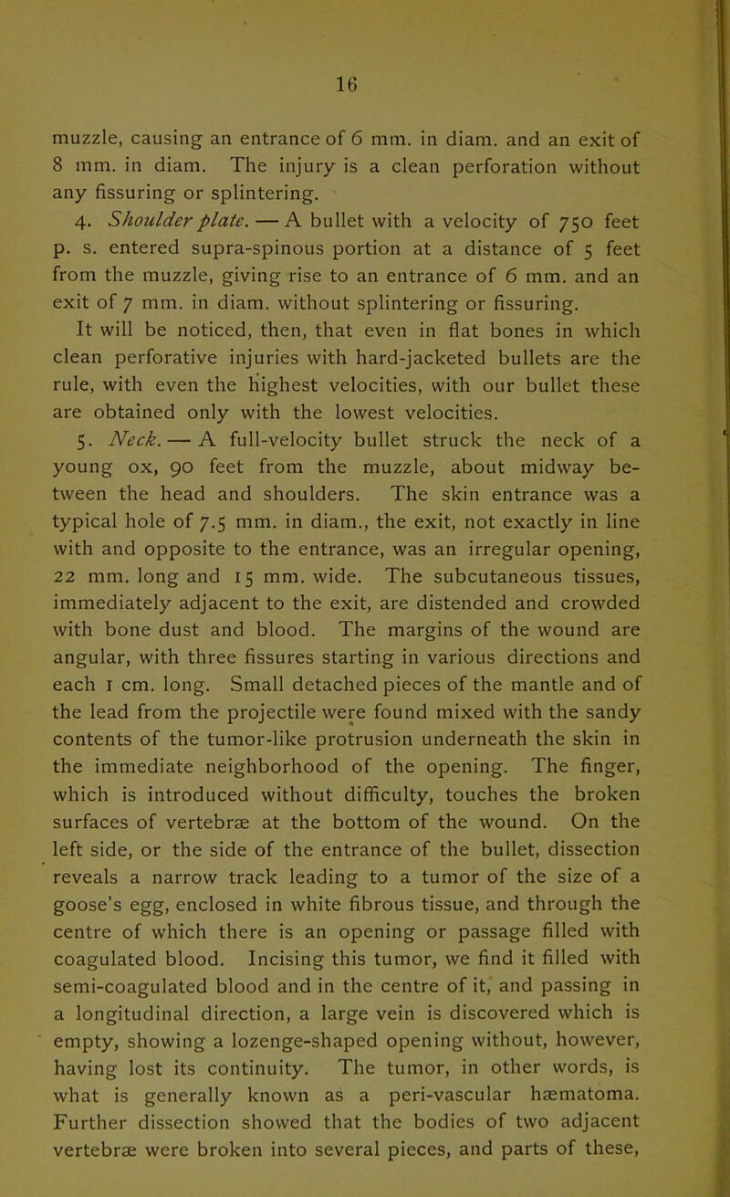 muzzle, causing an entrance of 6 mm. in diam. and an exit of 8 mm. in diam. The injury is a clean perforation without any Assuring or splintering. 4. Shoulder plate. — A bullet with a velocity of 750 feet p. s. entered supra-spinous portion at a distance of 5 feet from the muzzle, giving rise to an entrance of 6 mm. and an exit of 7 mm. in diam. without splintering or Assuring. It will be noticed, then, that even in Aat bones in which clean perforative injuries with hard-jacketed bullets are the rule, with even the highest velocities, with our bullet these are obtained only with the lowest velocities. 5. Neck. — A full-velocity bullet struck the neck of a young ox, 90 feet from the muzzle, about midway be- tween the head and shoulders. The skin entrance was a typical hole of 7.5 mm. in diam., the exit, not exactly in line with and opposite to the entrance, was an irregular opening, 22 mm. long and 15 mm. wide. The subcutaneous tissues, immediately adjacent to the exit, are distended and crowded with bone dust and blood. The margins of the wound are angular, with three Assures starting in various directions and each I cm. long. Small detached pieces of the mantle and of the lead from the projectile were found mixed with the sandy contents of the tumor-like protrusion underneath the skin in the immediate neighborhood of the opening. The Anger, which is introduced without difficulty, touches the broken surfaces of vertebrae at the bottom of the wound. On the left side, or the side of the entrance of the bullet, dissection reveals a narrow track leading to a tumor of the size of a goose’s egg, enclosed in white Abrous tissue, and through the centre of which there is an opening or passage Ailed with coagulated blood. Incising this tumor, we And it Ailed with semi-coagulated blood and in the centre of it, and passing in a longitudinal direction, a large vein is discovered which is empty, showing a lozenge-shaped opening without, however, having lost its continuity. The tumor, in other words, is what is generally known as a peri-vascular haematoma. Further dissection showed that the bodies of two adjacent vertebrae were broken into several pieces, and parts of these.