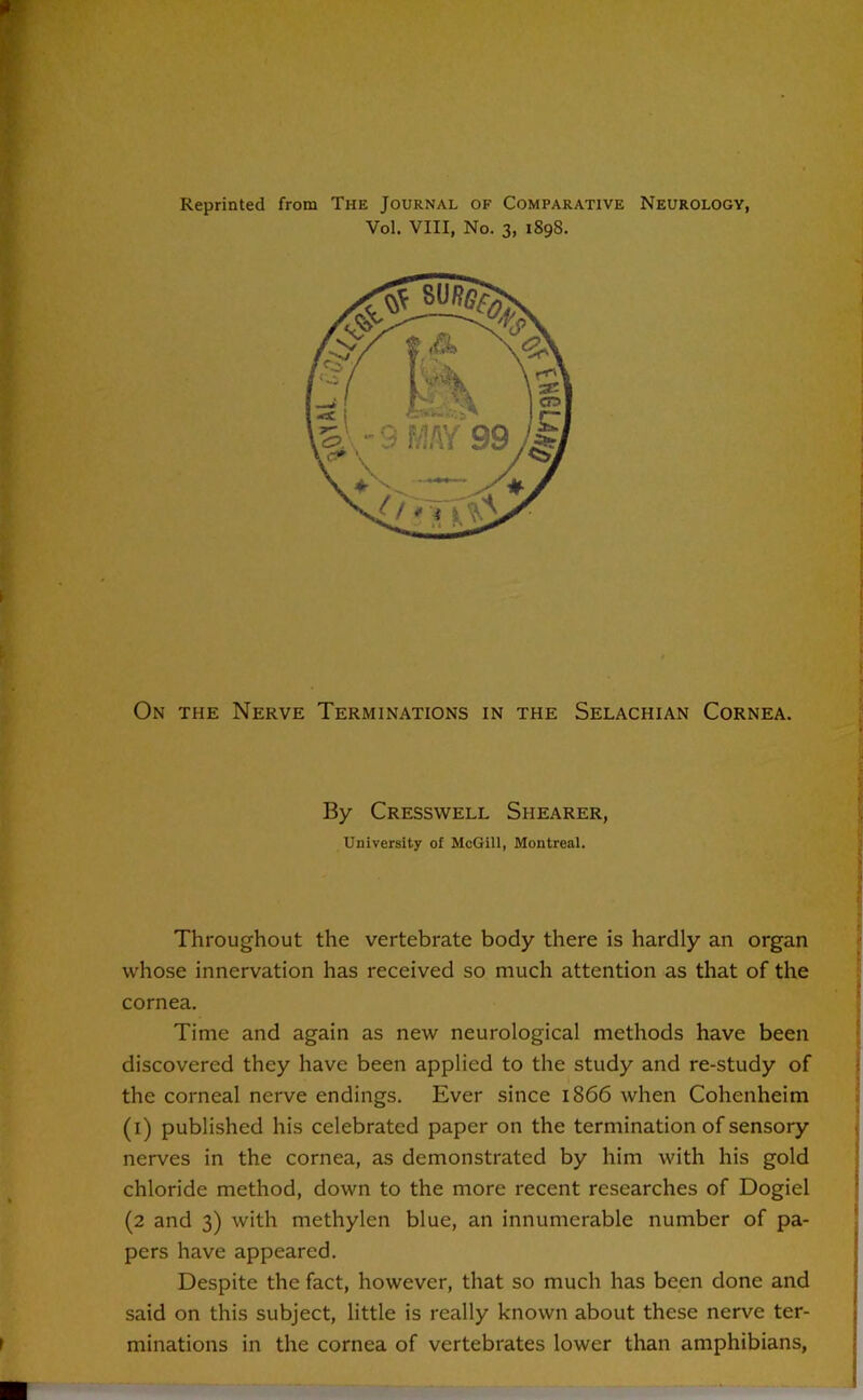 Reprinted from The Journal of Comparative Neurology, Vol. VIII, No. 3, 1898. On the Nerve Terminations in the Selachian Cornea. i i i By Cresswell Shearer, i University of McGill, Montreal. J ! t Throughout the vertebrate body there is hardly an organ » whose innervation has received so much attention as that of the i cornea. t Time and again as new neurological methods have been | discovered they have been applied to the study and re-study of | the corneal nerve endings. Ever since 1866 when Cohenheim ! (i) published his celebrated paper on the termination of sensory j nerves in the cornea, as demonstrated by him with his gold | chloride method, down to the more recent researches of Dogiel | (2 and 3) with methylen blue, an innumerable number of pa- pers have appeared. Despite the fact, however, that so much has been done and said on this subject, little is really known about these nerve ter- minations in the cornea of vertebrates lower than amphibians,