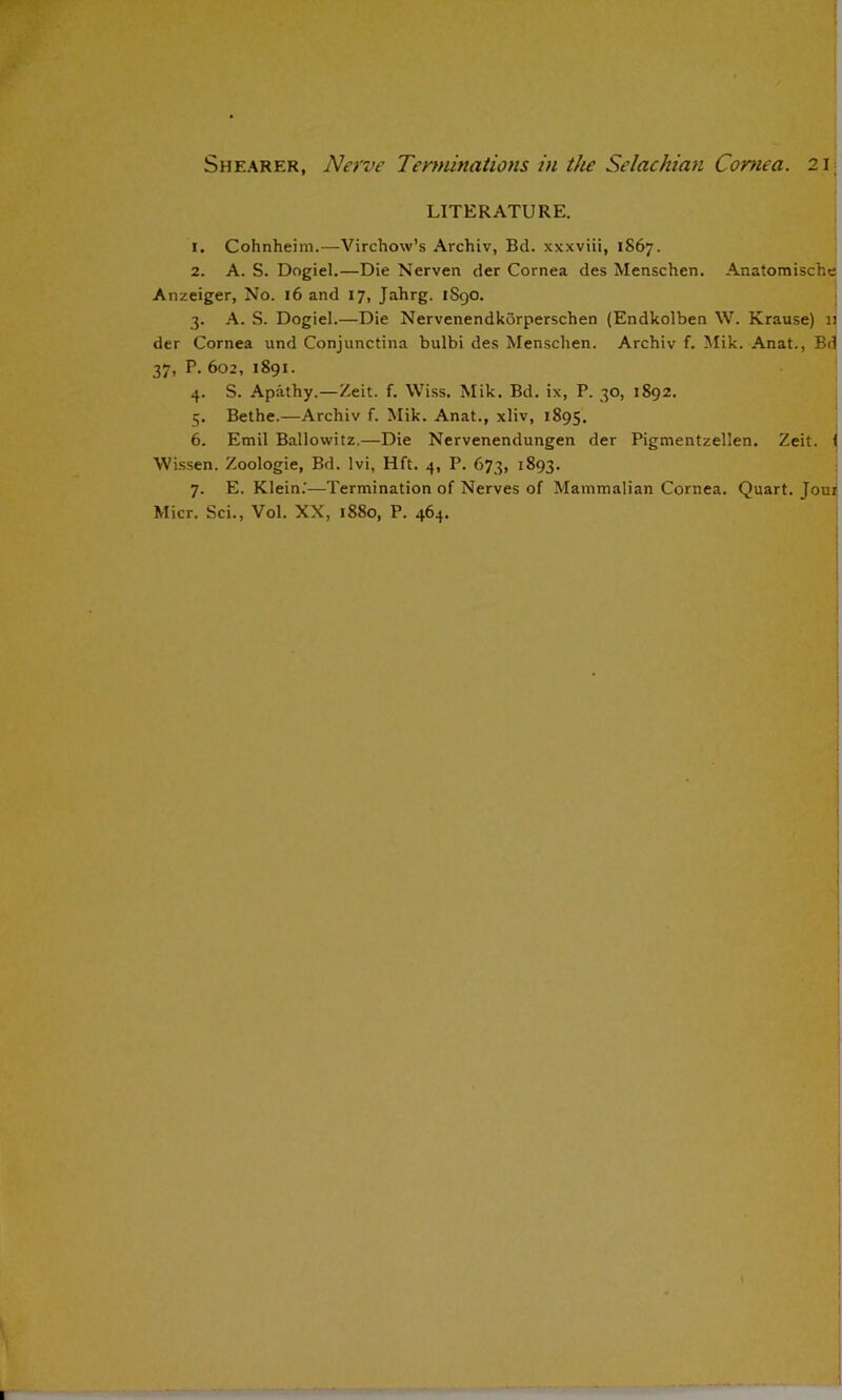 LITERATURE. 1. Cohnheim.—Virchow’s Archiv, Bd. xxxviii, 1S67. 2. A. S. Dogiel.—Die Nerven der Cornea des Menschen. Anatomische Anzeiger, No. 16 and 17, Jahrg. 1S9O. 3. A. S. Dogiel.—Die Nervenendkorperschen (Endkolben W. Krause) 11 der Cornea und Conjunctina bulbi des Menschen. Archiv f. Mik. Anat., Bd 37, P. 602, 1891. 4. S. Apathy.—Zeit. f. \Vi.ss, Mik. Bd. ix, P. 30, 1892. 5. Bethe.—Archiv f. Mik. Anat., xliv, 1895, 6. Emil Ballowitz.—Die Nervenendungen der Pigmentzellen. Zeit. 1 Wissen. Zoologie, Bd. Ivi, Hft. 4, P. 673, 1893. 7. E. Klein.'—Termination of Nerves of Mammalian Cornea. Quart. Joui Micr. Sci., Vol. XX, 1880, P. 464.