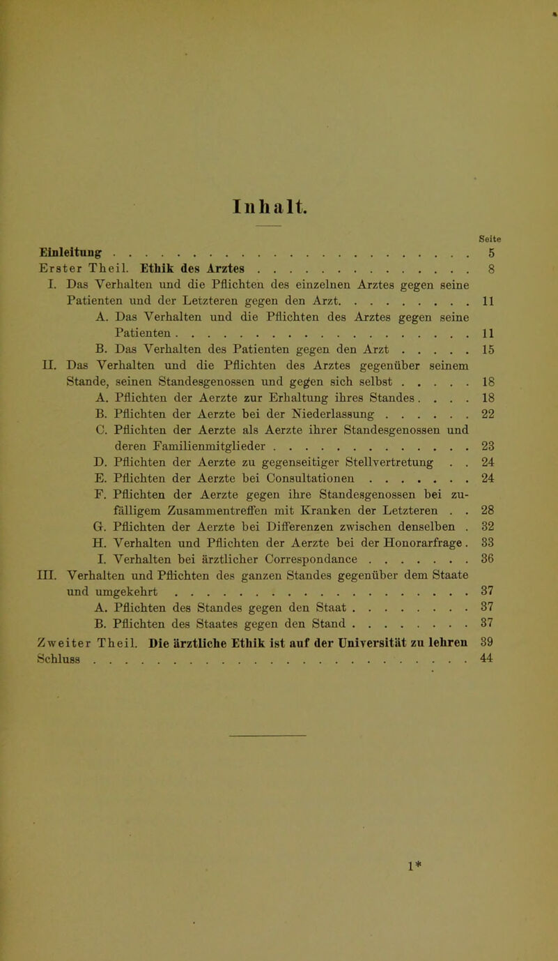 Inhalt. Seite Einleitung 5 Erster Theil. Ethik des Arztes 8 I. Das Verhalten und die Pflichten des einzelnen Arztes gegen seine Patienten und der Letzteren gegen den Arzt 11 A. Das Verhalten und die Pflichten des Arztes gegen seine Patienten 11 B. Das Verhalten des Patienten gegen den Arzt 15 II. Das Verhalten und die Pflichten des Arztes gegenüber seinem Stande, seinen Standesgenossen und ge^en sich selbst 18 A. Pflichten der Aerzte zur Erhaltung ihres Standes.... 18 B. Pflichten der Aerzte bei der Niederlassung 22 C. Pflichten der Aerzte als Aerzte ihrer Standesgenossen und deren Familienmitglieder 23 D. Pflichten der Aerzte zu gegenseitiger Stellvertretung . . 24 E. Pflichten der Aerzte bei Consultationen 24 F. Pflichten der Aerzte gegen ihre Standesgenossen bei zu- fälligem Zusammentreffen mit Kranken der Letzteren . . 28 G. Pflichten der Aerzte bei Differenzen zwischen denselben . 32 H. Verhalten und Pflichten der Aerzte bei der Honorarfrage. 33 I. Verhalten bei ärztlicher Correspondance 36 III. Verhalten und Pflichten des ganzen Standes gegenüber dem Staate und umgekehrt 37 A. Pflichten des Standes gegen den Staat 37 B. Pflichten des Staates gegen den Stand 37 Zweiter Theil. Die ärztliche Ethik ist auf der Universität zu lehren 39 Schluss 44 1*