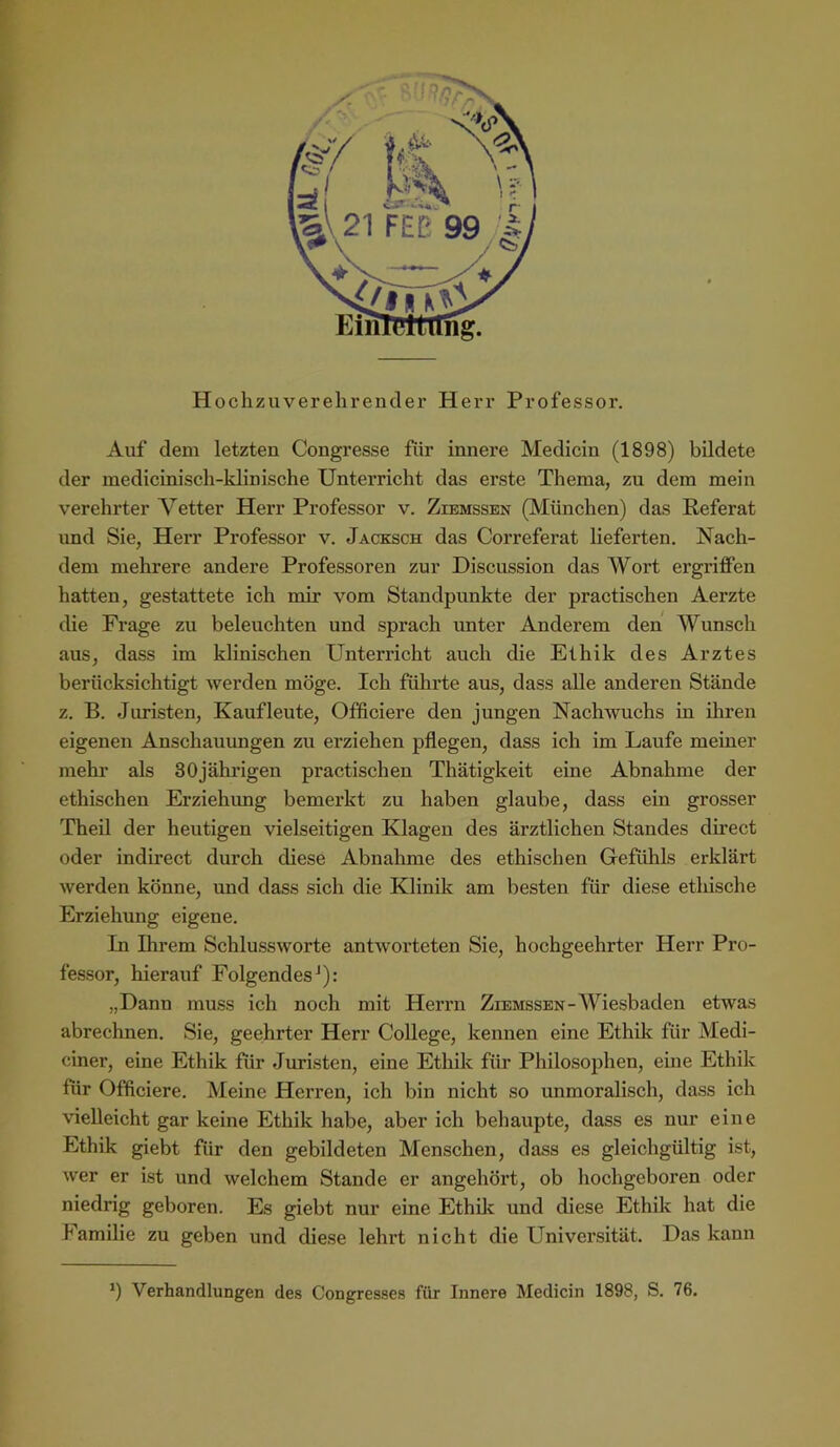 F I' Hochzuverehrender Herr Professor. Auf dem letzten Congresse für innere Medicin (1898) bildete der medicinisch-klinische Unterricht das erste Thema, zu dem mein verehrter Vetter Herr Professor v. Ziemssen (München) das Referat und Sie, Herr Professor v. Jacksch das Correferat lieferten. Nach- dem mehrere andere Professoren zur Discussion das Wort ergriffen hatten, gestattete ich mir vom Standpunkte der practischen Aerzte die Frage zu beleuchten und sprach imter Anderem den Wunsch aus, dass im klinischen Unterricht auch die Ethik des Arztes berücksichtigt werden möge. Ich führte aus, dass aUe anderen Stände z. B. Juristen, Kaufleute, Officiere den jungen Nachwuchs in ihren eigenen Anschauimgen zu erziehen pflegen, dass ich im Laufe meiner mehr als 30jährigen practischen Thätigkeit eine Abnahme der ethischen Erziehung bemerkt zu haben glaube, dass ein grosser Theil der heutigen vielseitigen Klagen des ärztlichen Standes düect oder indirect durch diese Abnahme des ethischen Gefühls erklärt werden könne, und dass sich die Klinik am besten für diese ethische Erziehung eigene. In Ihrem Schlussworte antworteten Sie, hochgeehrter Herr Pro- fessor, hierauf Folgendes^): „Dann muss ich noch mit Herrn Ziemssen-Wiesbaden etwas abrechnen. Sie, geehrter Herr College, kennen eine Ethik für Medi- ciner, eine Ethik für Juristen, eine Ethik für Philosophen, eine Ethik für Officiere. Meine Herren, ich bin nicht so unmoralisch, dass ich vielleicht gar keine Ethik habe, aber ich behaupte, dass es nur eine Ethik giebt für den gebildeten Menschen, dass es gleichgültig ist, wer er ist und welchem Stande er angehört, ob hochgeboren oder niedrig geboren. Es giebt nur eine Ethflc und diese Ethik hat die Familie zu geben und diese lehrt nicht die Universität. Das kann *) Verhandlungen des Congresses für Innere Medicin 1898, S. 76.