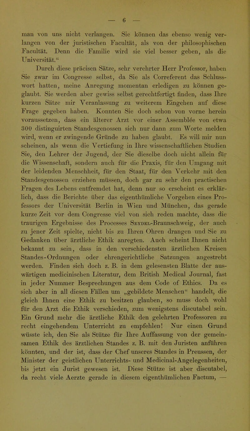 man von uns nicht verlangen. Sie können das ebenso wenig ver- langen von der juristischen Facultät, als von der philosophischen Facultät. Denn die Familie wird sie viel besser geben, als die Universität.“ Durch diese präcisen Sätze, sehr verehrter Herr Professor, haben Sie zwar im Congresse selbst, da Sie als Correferent das Schluss- wort hatten, meine Anregung momentan erledigen zu können ge- glaubt. Sie werden aber gewiss selbst gerechtfertigt finden, dass Ihre kurzen Sätze mir Veranlassung zu weiterem Eingehen auf diese Frage gegeben haben. Konnten Sie doch schon von vorne herein voraussetzeu, dass ein älterer Arzt vor einer Assembl^e von etwa 300 distinguirten Standesgenossen sich nur dann zum Worte melden wird, wenn er zwingende Gründe zu haben glaubt. Es will mir nun scheinen, als wenn die Vertiefung in Ihre wissenschaftlichen Studien Sie, den Lehrer der Jugend, der Sie dieselbe doch nicht allein für die Wissenschaft, sondern auch für die Praxis, für den Umgang mit der leidenden Menschheit, für den Staat, für den Verkehr mit den Standesgenosseu erziehen müssen, doch gar zu sehr den practischen Fragen des Lebens entfremdet hat, denn nur so erscheint es erklär- lich, dass die Berichte über das eigenthiünliche Vorgehen eines Pro- fessors der Universität Berlin in Wien und München, das gerade kui’ze Zeit vor dem Congresse viel von sich reden machte, dass die traurigen Ergebnisse des Processes SEYDEL-Braunschweig, der auch zu jener Zeit spielte, nicht bis zu Ihren Ohren drangen und Sie zu Gedanken über ärztliche Ethik am’egten. Auch scheint Ihnen nicht bekannt zu sein, dass in den verschiedensten ärztlichen Kreisen Standes-Ordnungen oder ehrengerichtliche Satzungen angestrebt werden. Finden sich doch z. B. in dem gelesensten Blatte der aus- wärtigen medicinischen Literatur, dem British Medical Journal, fast in jeder Kummer Besprechungen aus dem Code of Ethics. Da es sich aber in all diesen Fällen um „gebildete Menschen“ handelt, die gleich Ihnen eine Ethik zu besitzen glauben, so muss doch wohl für den Arzt die Ethik verschieden, zum wenigstens discutabel sein. Ein Grund mehr die ärztliche Ethüc den gelehrten Professoren zu recht eingehendem Unterricht zu empfehlen! Nur einen Grund wüsste ich, den Sie als Stütze für Ihre Auffassung von der gemein- samen Ethik des ärztlichen Standes z. B. mit den Juristen anführen könnten, und der ist, dass der Chef unseres Standes in Preussen, der Minister der geistlichen Unterrichts- und Medicinal-Angelegenheiten, bis jetzt ein Jurist gewesen ist. Diese Stütze ist aber discutabel, da recht viele Aerzte gerade in diesem eigenthümlichen Factum, —