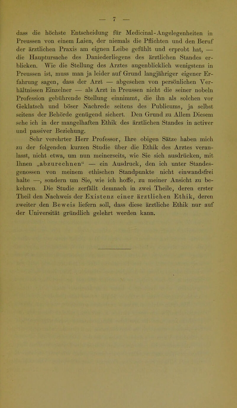 dass die höchste Entscheidung für Medicinal-Angelegenheiten in Preussen von einem Laien, der niemals die Pflichten und den Beruf der ärztlichen Praxis am eignen Leibe gefühlt und erprobt hat, — die Hauptursache des Daniederliegens des ärztlichen Standes er- blicken. Wie die Stellung des Arztes augenblicklich wenigstens in Preussen ist, muss man ja leider auf Grund langjähriger eigener Er- fahrung sagen, dass der Arzt — abgesehen von persönlichen Ver- hältnissen Einzelner — als Ai’zt in Preussen nicht die seiner nobeln Profession gebührende Stellung einnimmt, die ihn als solchen vor Geklatsch und böser Nachrede seitens des Publicums, ja selbst seitens der Behörde genügend sichert. Den Grund zu Allem Diesem sehe ich in der mangelhaften Ethil?; des ärztlichen Standes in activer und passiver Beziehung. Sehr verehrter Herr Professor, Ihre obigen Sätze haben mich zu der folgenden kurzen Studie über die Ethik des Arztes veran- lasst, nicht etwa, um nun meinerseits, wie Sie sich ausdrücken, mit Ihnen „abzurechnen“ — ein Ausdruck, den ich unter Standes- genossen von meinem etliischen Standpunkte nicht einwandsfrei halte —, sondern um Sie, wie ich hoffe, zu meiner Ansicht zu be- kehren. Die Studie zerfällt demnach in zwei Theile, deren erster Theil den Nachweis der Existenz einer ärztlichen Ethik, deren zweiter den Beweis liefern soll, dass diese ärztliche Ethik nur auf der Universität gründlich gelehrt werden kann.