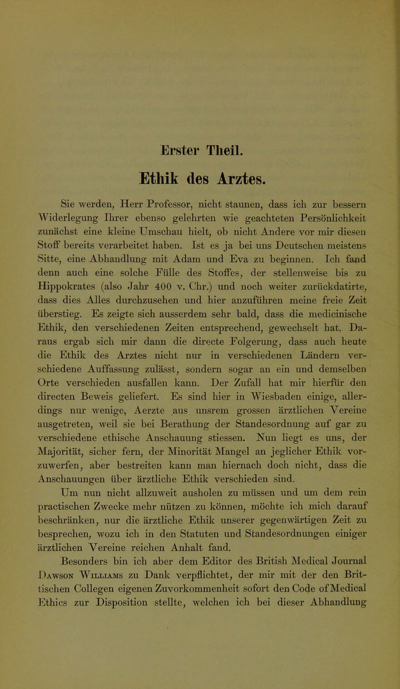 Erster Tlieil. Ethik des Arztes. Sie werden, Herr Professor, nicht staunen, dass ich zur bessern AViderlegung Ihrer ebenso gelehrten wie geachteten Persönlichkeit zunächst eine kleine Umschau hielt, ob nicht Andere vor mir diesen StofiP bereits verarbeitet haben. Ist es ja bei uns Deutschen meistens Sitte, eine Abhandlung mit Adam und Eva zu beginnen. Ich fand denn auch eine solche Fülle des StofFes, der stellenweise bis zu Hippokrates (also Jahr 400 v. Chr.) und noch weiter zurückdatirte, dass dies Alles durchzusehen und hier anzuführen meine freie Zeit überstieg. Es zeigte sich ausserdem sehr bald, dass die medicinische Ethik, den verschiedenen Zeiten entsprechend, gewechselt hat. Da- raus ergab sich mir dann die directe Folgerung, dass auch heute die Ethik des Arztes nicht nur in verschiedenen Ländern ver- schiedene Auffassung zulässt, sondern sogar an ein und demselben Orte verschieden ausfaUen kann. Der Zufall hat mir hierfür den directen Beweis geliefert. Es sind hier in Wiesbaden einige, aller- dings nur wenige, Aerzte aus unsrem grossen ärztlichen Vereine ausgetreten, weil sie bei Berathung der Standesordnung auf gar zu verschiedene ethische Anschauung stiessen. Nun liegt es uns, der Majorität, sicher fern, der Minorität Mangel an jeglicher Ethik vor- zuwerfen, aber bestreiten kann man hiernach doch nicht, dass die Anschauungen über ärztliche Ethik verschieden sind. Um nun nicht allzuweit ausholen zu müssen und um dem rein practischen Zwecke mehr nützen zu köimen, möchte ich mich dai’auf beschi’änken, nur die ärztliche Ethik unserer gegenwärtigen Zeit zu besprechen, wozu ich in den Statuten und Standesordnungen einiger ärztlichen Vereine reichen Anhalt fand. Besonders bin ich aber dem Editor des British Medical Journal Dawson Williams zu Dank verpflichtet, der mir mit der den Brit- tischen Collegen eigenen Zuvorkommenheit sofort den Gode of Medical Ethics zur Disposition stellte, welchen ich bei dieser Abhandlung