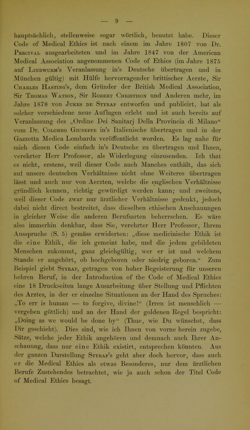 hauptsächlich, stellenweise sogar wörtlich, benutzt habe. Dieser Code of Medical Ethics ist nach einem im Jahre 1807 von Dr. Pebcival ausgearbeiteten und iin Jahre 1847 von der American Medical Association angenommenen Code of Ethics (im Jahre 1875 auf LiNDwmuifs Veranlassung in’s Deutsche übertragen und in München gültig) mit Hülfe hervorragender brittischer Aerzte, Sir Chaiuues Hasting’s, dem Gründer der British Medical Association, Sir Thomas Watson, Sir Bobekt Cheistison und Anderen mehr, im Jahre 1878 von Jükes de Stykap entworfen und publicirt, hat als solcher verschiedene neue Auflagen erlebt und ist auch bereits auf Veranlassung des „Ordine Dei Sanitarj Deila Provincia di Milano“ vom Dr. Colombo Giuseppe in’s Italienische übertragen und in der Gazzetta Medica Lombarda verölfentlicht worden. Es lag nahe für mich diesen Code einfach in’s Deutsche zu übertragen und Ihnen, verehrter Herr Professor, als Widerlegung einzusenden. Ich that es nicht, erstens, weil dieser Code auch Manches enthält, das sich auf unsere deutschen A^erhältnisse nicht olme Weiteres übertragen lässt und auch nur von Aerzten, welche die englischen Verhältnisse gründlich kennen, richtig gewürdigt werden kann; und zweitens, weil dieser Code zwar nur ärztlicher Verhältnisse gedenkt, jedoch dabei nicht direct bestreitet, dass dieselben ethischen Anschauungen in gleicher Weise die anderen Berufsarten beherrschen. Es wäre also immerhin denkbar, dass Sie, verehrter Herr Professor, Ihrem Ausspruche (S. 5) gemäss erwiderten: „diese medicinische Ethik ist die eine Ethik, die ich gemeint habe, und die jedem gebildeten Menschen zukommt, ganz gleichgültig, wer er ist und welchem Stande er angehört, ob hochgeboren oder niedrig geboren.“ Zum Bei.spiel giebt Styeap, getragen von hoher Begeisterung für unseren hehren Beruf, in der Introduction of the Code of Medical Ethics eine 18 Druckseiten lange Ausarbeitung über Stellung und Pflichten des Arztes, in der er einzelne Situationen an der Hand des Spruches: „To err is human — to forgive, divine!“ (Irren ist menschlich — vergeben göttlich) und an der Hand der goldenen Regel bespricht: „Doing as we would be done by“ (Thue, wie Du wünschst, dass Dir geschieht). Dies sind, wie ich Ihnen von vorne herein zugebe, Sätze, welche jeder Ethik angehören und demnach auch Ihrer An- schauung, dass nur eine Ethik existirt, entsprechen könnten. Aus der ganzen Darstellung Stybap’s geht aber doch hervor, dass aucli er die Medical Ethics als etwas Be.sonderes, nur dem ärztlichen Berufe Zustehendes betrachtet, wie ja auch schon der Titel Code of Medical Ethics besagt.