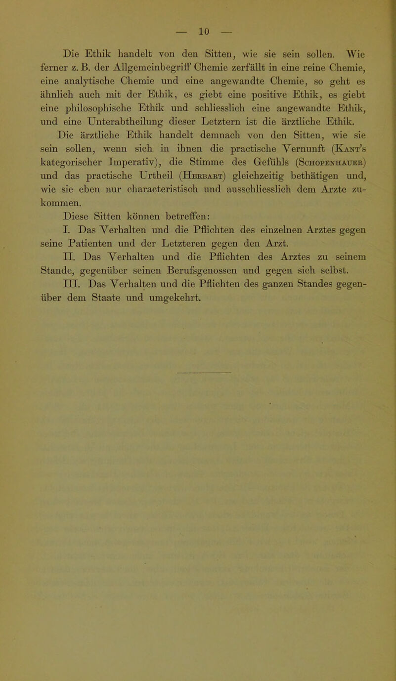 Die Ethik handelt von den Sitten, wie sie sein sollen. Wie ferner z. B. der Allgeraeinbegritf Chemie zerfällt in eine reine Chemie, eine analytische Chemie nnd eine angewandte Chemie, so geht es ähnlich auch mit der Ethik, es giebt eine positive Ethik, es giebt eine philosophische Ethüc und schliesslich eine angewandte Ethik, und eine Unterabtheilung dieser Letztem ist die ärztliche Ethik. Die ärztliche Ethik handelt demnach von den Sitten, wie .sie sein sollen, wenn sich in ihnen die practische Vernunft (Kant’s kategorischer Imperativ), die Stimme des Gefühls (Schopenhauee) und das practische Urtheil (Heebaet) gleichzeitig bethätigen und, Avie sie eben nur characteristisch vmd ausschliesslich dem Arzte zu- kommen. Diese Sitten können betreffen: I. Das Verhalten und die Pflichten des einzelnen Arztes gegen seine Patienten und der Letzteren gegen den Arzt. n. Das Verhalten und die Pflichten des Arztes zu seinem Stande, gegenüber seinen Berufsgenossen nnd gegen sich selbst. III. Das Verhalten und die Pflichten des ganzen Standes gegen- über dem Staate und umgekehrt.