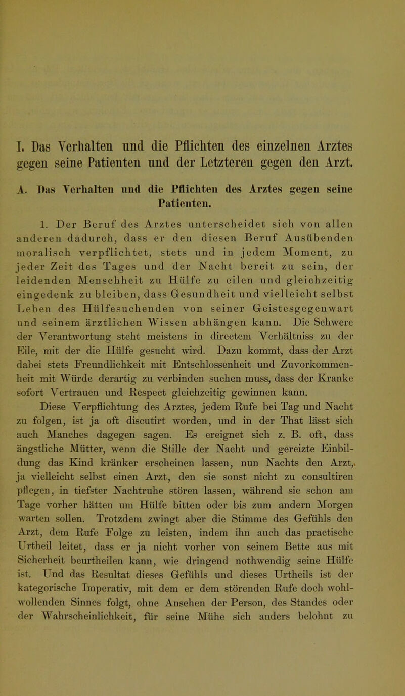 I. Das Verhalten und die Pflichten des einzelnen Arztes gegen seine Patienten und der Letzteren gegen den Arzt. A. l)as Yeiiialteii und die rflicliten des Arztes gegen seine Patienten. 1. Der Beruf des Arztes unterscheidet sich von allen anderen dadurch, dass er den diesen Beruf Ausübenden moralisch verpflichtet, stets und in jedem Moment, zu jeder Zeit des Tages und der Nacht bereit zu sein, der leidenden Menschheit zu Hülfe zu eilen und gleichzeitig eingedenk zu bleiben, dass Gesundheit und vielleicht selbst Leben des Hülfesuchenden von seiner Geistesgegenwart und seinem ärztlichen Wissen abhängen kann. Die Schwere der Verantwortung steht meistens in directem Verhältniss zu der Eile, mit der die Hülfe gesucht wird. Dazu kommt, dass der Arzt dabei stets Freundliclikeit mit Entschlossenheit und Zuvorkommen- heit mit Würde derartig zu verbinden suchen muss, dass der Kranke sofort Vertrauen und ßespect gleichzeitig gewinnen kann. Diese Verpflichtung des Arztes, jedem Rufe bei Tag und Nacht zu folgen, ist ja oft discutirt Avorden, und in der That lässt sich auch Manches dagegen sagen. Es ereignet sich z. B. oft, dass ängstliche Mütter, Avenn die Stille der Nacht und gereizte Einbil- dung das Kjnd kränker erscheinen lassen, nun Nachts den Arzt,, ja vielleicht selbst einen Arzt, den sie sonst nicht zu consulth’en pflegen, in tiefster Nachtruhe stören lassen, Avährend sie schon am Tage vorher hätten um Hülfe bitten oder bis zum andern Morgen Avarten sollen. Trotzdem zwingt aber die Stimme des Gefühls den Arzt, dem Rufe Folge zu leisten, indem ihn auch das practische Urtheil leitet, dass er ja nicht vorher von seinem Bette aus mit Sicherheit beurtheilen kann, Avie dringend notliAvendig seine Hülfe ist. Und das Resultat dieses Gefühls und dieses Urtheils ist der kategorische Imperativ, mit dem er dem störenden Rufe doch \A'ohl- AA'ollenden Sinnes folgt, ohne Ansehen der Person, des Standes oder der Wahrscheinlichkeit, für seine Mühe sich anders belohnt zu