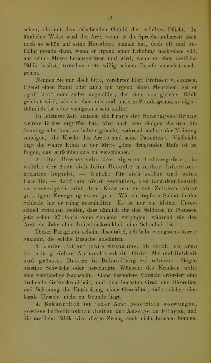 seheu, als mit dem erhebenden Gefühl der erfüllten Pflicht, ln ähnlicher Weise wird der Arzt, wenn er die Sprechstundenzeit auch noch so schön auf seine Hausthüre gemalt hat, doch oft und zu- fällig gei’ade dann, wenn er irgend einer Erholung nachgehen will, aus seiner Müsse herausgerissen und wird, wenn er eben ärztliche Ethik besitzt, trotzdem stets willig seinem Berufe zunächst nach- gehen. Nennen Sie mir doch bitte, verehrter Herr Professor v. Jacksch, irgend einen Stand oder auch nur irgend einen Menschen, .sei er „gebildet“ oder selbst ungebildet, der stets von gleicher Ethik geleitet wird, wie sie eben uns und unseren Standesgenossen eigen- thümlich ist oder wenigstens sein sollte! In letzterer Zeit, seitdem die Frage der Sonntagsheiligung weitere Kreise ergriffen hat, wird auch von einigen Aerzten die Sonntagsruhe inne zu halten gesucht, während andere der IMeinung zuneigen, „die Kirche des Ai'ztes sind seine Patienten“. Vielleicht liegt die wahre Ethik in der Mitte „dem dringenden Rufe ist zu folgen, das Aufschiebbare zu verschieben.“ 2. Das Bewusstsein der eigenen Lebensgefahr, in welche der Arzt sich beim Besuche mancher Infections- kranker begiebt, —• Gefahr für sich selbst und seine Familie, — darf ihm nicht gestatten, den Krankenbesuch zu verweigern oder dem Kranken selbst Zeichen einer geistigen Erregung zu zeigen. Wie ein tapferer Soldat in der Schlacht hat er ruhig auszuhalten. Es ist nur ein kleiner Unter- schied zwischen Beiden, dass nämlich für den Soldaten in Preussen jetzt schon 27 Jahre ohne Schlacht vergingen, Avährend für den Arzt ein Jahr ohne Infectionskrankheit eine Seltenheit ist. Dieser Paragraph scheint discutabel, ich habe wenig.stens Aerzte gekannt, die solche Besuche ablehnten. 3. Jeder Patient (ohne Ausnahme, ob reich, ob arm) ist mit gleicher Aufmerksamkeit, Güte, Menschlichkeit nnd grösster Decenz in Behandlung zu nehmen. Gegen gei.stige Schwäche oder berechtigte VJinsche des Kranken walte eine verständige Nachsicht. Ganz besondere Vorsicht erfordert eine drohende Geisteskrankheit, und den höchsten Grad der Discretion und Schonung die Entdeckung einer Gravidität, falls solcher eine legale Ursache nicht zu Grunde liegt. 4. Bekanntlich ist jeder Arzt gesetzlich gezwungen, gewisse Infectionskrankheiten zur Anzeige zu bringen, und die ärztliche Ethik wird diesen Zwang auch nicht brechen können,