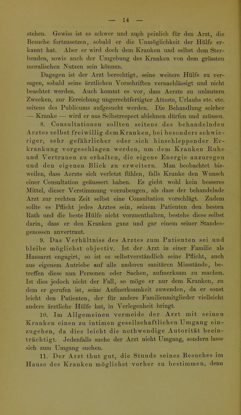 stehen. Gewiss ist es schwer und auch peinlich für den Arzt, die Besuche fortzusetzen, sobald er die Unmöglichkeit der Hülfe er- kannt hat. Aber er wird doch dem Kranken und selbst dem Ster- benden, sowie auch der Umgebung des Kranken von dem grössten moralischen Nutzen sein können. Dagegen ist der Arzt berechtigt, seine weitere Hülfe zu ver- sagen, sobald seine ärztlichen Vorschriften vernachlässigt und nicht beachtet werden. Auch kommt es vor, dass Aerzte zu unlautern Zwecken, zur Erreichung ungerechtfertigter Atteste, Urlaubs etc. etc. seitens des Pubücums aufgesucht werden. Die Behandlung solcher — Kraulte — wird er aus Selbstrespect ablehnen dürfen und müssen. 8. Consultationen sollten seitens des behandelnden Arztes selbst freiwillig demKranken, bei besonders schwie- riger, sehr gefährlicher oder sich hinschleppender Er- krankung vorgeschlagen werden, um dem Kranken Buhe und Vertrauen zu erhalten, die eigene Energie anzuregen und den eigenen Blick zu erweitern. Man beobachtet bis- weilen, dass Aerzte sich verletzt fühlen, falls Kranke den Wunsch einer Consultation geäussert haben. Es giebt wohl kein besseres Mittel, dieser Verstimmung vorzubeugen, als dass der behandelnde Arzt zur rechten Zeit selbst eine Consultation vorschlägt. Zudem sollte es Pflicht jedes Ai’ztes sein, seinem Patienten den besten Rath und die beste Hülfe nicht vorzuenthalten, bestehe diese selbst darin, dass er den Kranken ganz und gar einem seiner Standes- genossen anvertraut. 9. Das Verhältniss des Arztes zum Patienten sei und bleibe möglichst objectiv. Ist der Arzt in einer Familie als Hausarzt engagirt, so ist es selbstverständlich seine Pflicht, auch aus eigenem Antriebe auf alle anderen sanitären Missstände, be- treffen diese nun Personen oder Sachen, aufmerksam zu machen. Ist dies jedoch nicht der Fall, so möge er nur dem Kranken, zu dem er gerufen ist, seine Aufmerksamkeit zuwenden, da er sonst leicht den Patienten, der füi’ andere Familienmitglieder vielleicht andere ärztliche Hülfe hat, in Verlegenheit bringt. 10. Im Allgemeinen vermeide der Arzt mit seinen Kranken einen zu intimen gesellschaftlichen Umgang ein- zugehen, da dies leicht die nothwendige Autorität beein- trächtigt. Jedenfalls suche der Arzt nicht Umgang, sondern lasse sich zum Umgang suchen. 11. Der Arzt thut gut, die Stunde seines Besuches im Hause des Kranken möglichst vorher zu bestimmen, denn