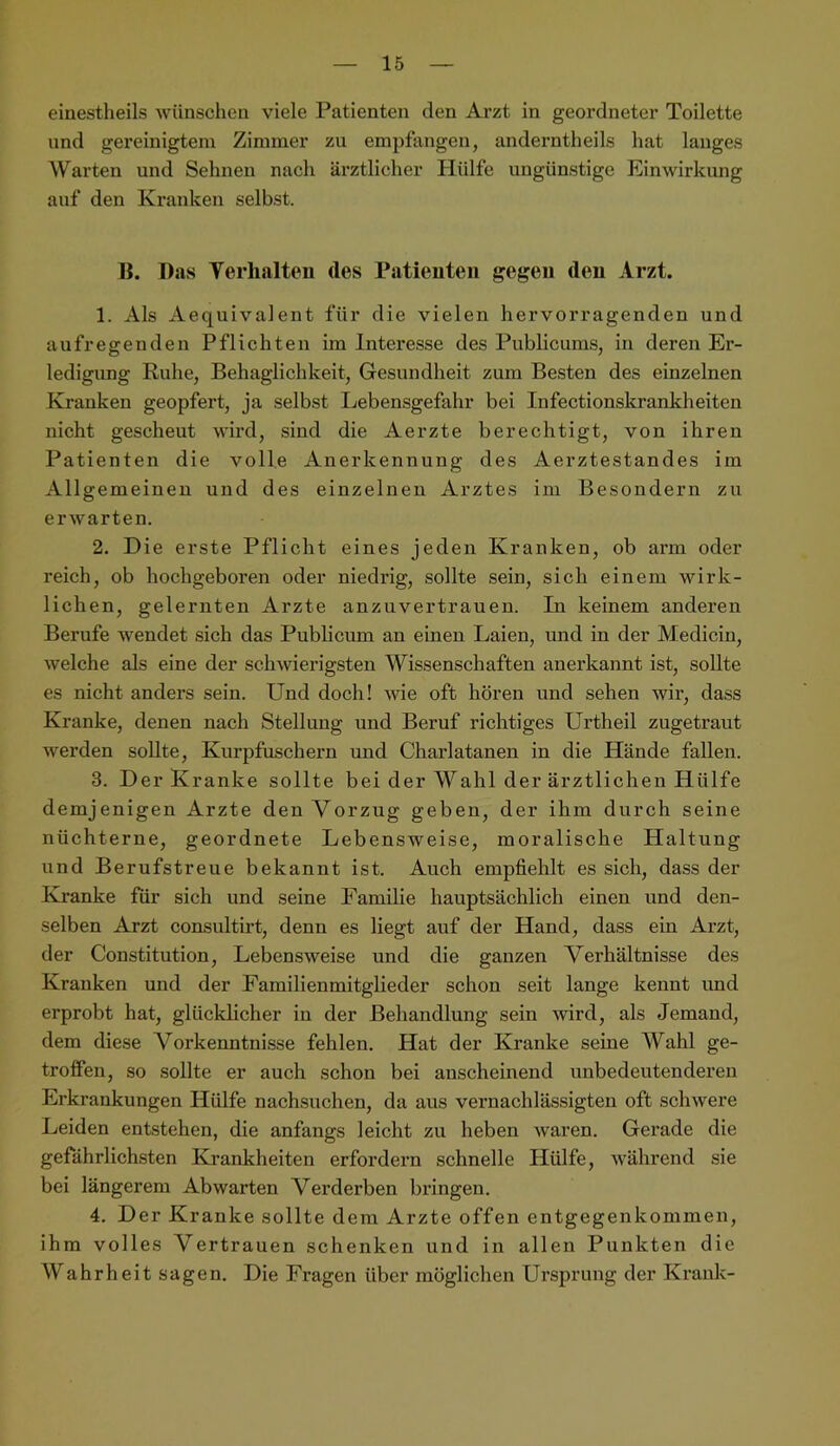 einestheils wünschen viele Patienten den Arzt in geordneter Toilette und gereinigtem Zimmer zu empfangen, anderntheils hat langes Warten und Sehnen nach ärztlicher Hülfe ungünstige Einwirkung auf den Kranken selbst. I{. Das Yerhalten des Patienten gegen den Arzt. 1. Als Aequivalent für die vielen hervorragenden und aufregenden Pflichten im Interesse des Publicums, in deren Er- ledigung Ruhe, Behaglichkeit, Gesundheit zum Besten des einzelnen Kranken geopfert, ja selbst Lebensgefahr bei Infectionskrankheiten nicht gescheut wird, sind die Aerzte berechtigt, von ihren Patienten die volle Anerkennung des Aerztestandes im Allgemeinen und des einzelnen Arztes im Besondern zu erwarten. 2. Die erste Pflicht eines jeden Kranken, ob arm oder reich, ob hochgeboren oder niedrig, sollte sein, sich einem wirk- lichen, gelernten Arzte anzuvertrauen. In keinem anderen Berufe wendet sich das Publicum an einen Laien, und in der Medicin, welche als eine der schwierigsten Wissenschaften anerkannt ist, sollte es nicht anders sein. Und doch! wie oft hören und sehen wir, dass Kranke, denen nach Stellung und Beruf richtiges Urtheil zugetraut werden sollte, Kurpfuschern und Charlatanen in die Hände fallen. 3. Der Kranke sollte bei der Wahl der ärztlichen Hülfe demjenigen Arzte den Vorzug geben, der ihm durch seine nüchterne, geordnete Lebensweise, moralische Haltung und Berufstreue bekannt ist. Auch empfiehlt es sich, dass der Ki-anke für sich und seine Familie hauptsächlich einen und den- selben Arzt consultirt, denn es liegt auf der Hand, dass ein Arzt, der Constitution, Lebensweise und die ganzen Verhältnisse des Kranken und der Familienmitglieder schon seit lange kennt und erprobt hat, glücklicher in der Behandlung sein wird, als Jemand, dem diese Vorkenntnisse fehlen. Hat der Kranke seine Wahl ge- troffen, so sollte er auch schon bei anscheinend unbedeutenderen Erkrankungen Hülfe nachsuchen, da aus vernachlässigten oft schwere Leiden entstehen, die anfangs leicht zu heben waren. Gerade die gefährlichsten Krankheiten erfordern schnelle Hülfe, während sie bei längerem Abwarten Verderben bringen. 4. Der Kranke sollte dem Arzte offen entgegenkommen, ihm volles Vertrauen schenken und in allen Punkten die Wahrheit sagen. Die Fragen über möglichen Ursprung der Krank-