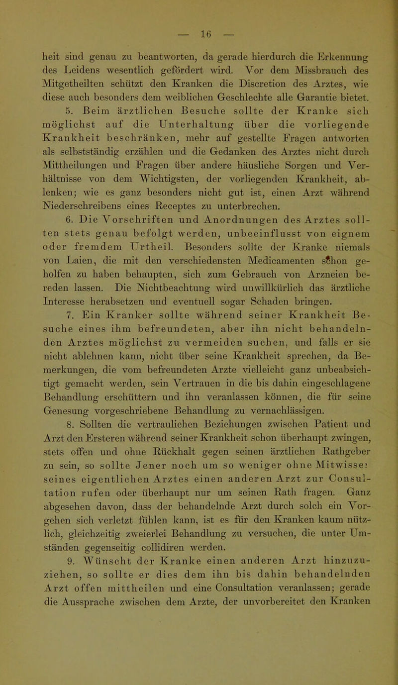 lieit sind genau zu beantworten, da gerade hierdurch die Erkennung des Leidens wesentlich gefordert wird. Vor dem Missbrauch des Mitgetheilten schützt den Kranken die Discretion des Arztes, wie diese auch besonders dem weibliclien Geschlechte alle Garantie bietet. 5. Beim ärztlichen Besuche sollte der Kranke sich möglichst auf die Unterhaltung über die vorliegende Krankheit beschränken, mehr auf gestellte Fragen antworten als selbstständig erzählen und die Gedanken des Arztes nicht durch Mittheilungen und Fragen über andere häusliche Sorgen und Ver- hältnisse von dem Wichtigsten, der vorliegenden Krankheit, ab- lenken; wie es ganz besonders nicht gut ist, einen Arzt während Niederschreibens eines Keceptes zu unterbrechen. 6. Die Vorschriften und Anordnungen des Arztes soll- ten stets genau befolgt werden, unbeeinflusst von eignem oder fremdem Urtheil. Besonders sollte der Kranke niemals von Laien, die mit den verschiedensten Medicamenten .sfhon ge- holfen zu haben behaupten, sich zum Gebrauch von Arzneien be- reden lassen. Die Nichtbeachtung wird unwillkürlich das ärztliche Interesse herabsetzen und eventuell sogar Schaden bringen. 7. Ein Kranker sollte während seiner Krankheit Be- suche eines ihm befreundeten, aber ihn nicht behandeln- den Arztes möglichst zu vermeiden suchen, und falls er sie nicht ablehnen kann, nicht über seine Krankheit sprechen, da Be- merkungen, die vom befreundeten Arzte vielleicht ganz unbeabsich- tigt gemacht werden, sein Vertrauen in die bis dahin eingeschlagene Behandlung erschüttern und ihn veranlassen können, die für seine Genesung vorgeschriebene Behandlung zu vernachlässigen. 8. Sollten die vertraulichen Beziehungen zwischen Patient und Arzt den Ersteren während seiner Krankheit schon überhaupt zwingen, stets offen und ohne Rückhalt gegen seinen ärztlichen Rathgeber zu sein, so sollte Jener noch um so weniger ohne Mitwisse: seines eigentlichen Arztes einen anderen Arzt zur Consul- tation rufen oder überhaupt nur um seinen Rath fragen. Ganz abgesehen davon, dass der behandelnde Arzt durch solch ein Vor- gehen sich verletzt fühlen kann, ist es für den Kranken kaum nütz- lich, gleichzeitig zweierlei Behandlung zu versuchen, die unter Um- ständen gegenseitig collidiren werden. 9. Wünscht der Kranke einen anderen Arzt hinzuzu- ziehen, so sollte er dies dem ihn bis dahin behandelnden Arzt offen mittheilen und eine Consultation veraiüassen; gei’ade die Aussprache zwischen dem Arzte, der unvorbereitet den Kranken