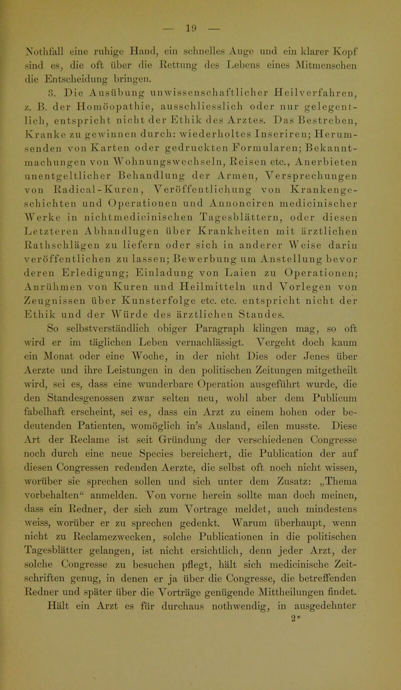 Notliüill eine ruhige Hand, ein sclinelles Auge und ein klarer Kopf sind es, die oft über die Rettung des Lebens eines Mitmenschen die Entscheidung bringen. S. Die Ausübung unwissenscliaftlicher Heilverfahren, z. B. der Homöopathie, ausschliesslich oder nur gelegent- lich, entspricht nicht der Ethik des Arztes, Das Bestreben, Kranke zu gewinnen durch: wiederholtes Inseriren; Herum- senden von Karten oder gedruckten Formularen; Bekannt- machungen von \Yohnungswcchseln, Reisen etc., Anerbieten unentgeltlicher Behandlung der Armen, Versprechungen von Radical-Kuren, Veröffentlichung von Krankenge- schichten und Operationen und Annonciren medicinischer AVerke in nichtmedicinischen Tagesblättern, oder diesen Letzteren Abhaudlugeu über Krankheiten mit ärztlichen Rathschlägen zu liefern oder sich in anderer Weise darin veröffentlichen zu lassen; Bewerbung um Anstellung bevor deren Erledigung; Einladung von Laien zu Operationen; Aurühmeu von Kuren und Heilmitteln und Vorlegen von Zeugnissen über Kunsterfolge etc. etc. entspricht nicht der Ethik und der AA^ürde des ärztlichen Standes. So selbstverständlich obiger Paragraph klingen mag, so oft wird er im täglichen Leben vernachlässigt. Vergeht doch kaum ein Monat oder eine AYoche, in der nicht Dies oder Jenes über Aerzte imd ihre Leistungen in den politischen Zeitungen mitgetheilt wird, sei es, dass eine wunderbare Operation ausgeführt wurde, die den Standesgenossen zwar selten neu, wohl aber dem Publicum fabelhaft erscheint, sei es, dass ein Arzt zu einem hohen oder be- deutenden Patienten, womöglich in’s Ausland, eilen musste. Diese .^Vrt der Reclame ist seit Gründung der verschiedenen Congresse noch durch eine neue Species bereichert, die Publication der auf diesen Congressen redenden Aerzte, die selbst oft noch nicht wissen, worüber sie sprechen sollen und sich unter dem Zusatz: „Thema Vorbehalten“ anmelden. Von vorne herein sollte man doch meinen, dass ein Redner, der sich zum Vortrage meldet, auch mindestens weiss, worüber er zu sprechen gedenkt. Warum überhaupt, wenn nicht zu Reclamezwecken, solche Publicationen in die politischen Tagesblätter gelangen, ist nicht ersichtlich, denn jeder Arzt, der solche Congresse zu besuchen pflegt, hält sich medicinische Zeit- schriften genug, in denen er ja über die Congresse, die betreflfenden Redner und später über die Vorträge genügende Mittheilungen findet. Hält ein Arzt es für durchaus notlnvendig, in ausgedehnter 2*