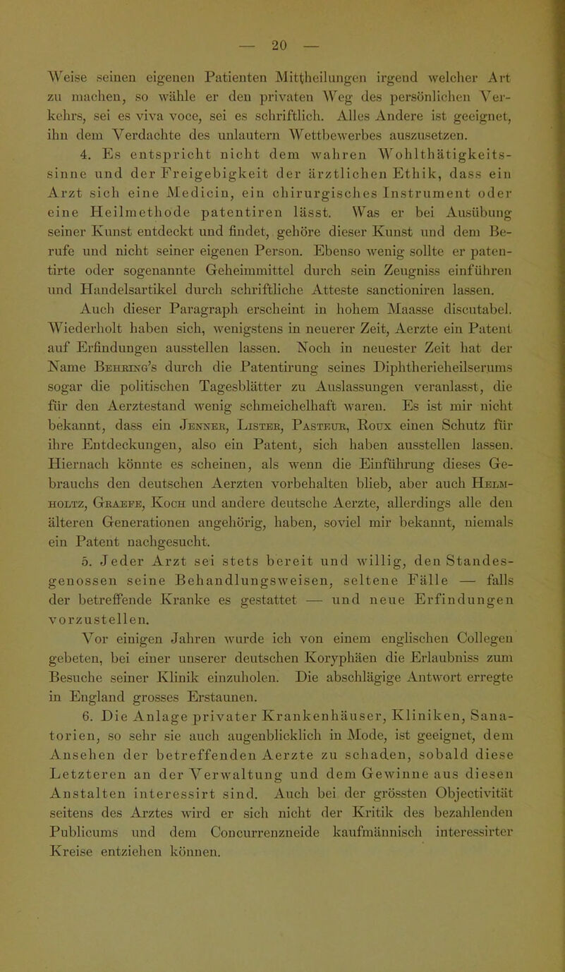 Weise seinen eigenen Patienten Mittheilungen irgend welcher Art zu machen, so wähle er den privaten Weg des persönlichen A^er- kehrs, sei es viva voce, sei es schriftlich. Alles Andere ist geeignet, ihn dem A^erdachte des unlautern Wettbewerbes auszusetzen. 4. Es entspricht nicht dem wahren AVohlthätigkeits- sinne und der Freigebigkeit der ärztlichen Ethik, dass ein Arzt sich eine Medicin, ein chirurgisches Instrument oder eine Heilmethode patentiren lässt. Was er bei Ausübung seiner Kunst entdeckt und findet, gehöre dieser Kunst und dem Be- rufe und nicht seiner eigenen Person. Ebenso wenig sollte er paten- tirte oder sogenannte Geheimmittel durch sein Zeugniss einführen und Handelsartikel durch schriftliche Atteste sanctioniren lassen. Auch dieser Paragraph erscheint in hohem Maasse discutabel. AViederholt haben sich, wenigstens in neuerer Zeit, Aerzte ein Patent auf Erfindungen ausstellen lassen. Noch in neuester Zeit hat der Name Beheing’s durch die Patentirung seines Diphtherieheilserums sogar die politischen Tagesblätter zu Auslassungen veranlasst, die für den Aerztestand wenig schmeichelhaft waren. Es ist mir nicht bekannt, dass ein Jenneb, Lister, Pasteur, Roux einen Schutz für ihre Entdeckungen, also ein Patent, sich haben ausstellen lassen. Hiernach könnte es scheinen, als wenn die Einführung dieses Ge- brauchs den deutschen Aerzten Vorbehalten blieb, aber auch Helm- HOLTz, Graefe, Koch und andere deutsche Aerzte, allerdings alle den älteren Generationen angehörig, haben, soviel mir bekannt, niemals ein Patent uachgesucht. 5. Jeder Arzt sei stets bereit und willig, den Standes- genossen seine Behandlungsweisen, seltene Fälle — falls der betreffende Kranke es gestattet — und neue Erfindungen vorzustellen. A^or einigen Jahren wurde ich von einem englischen Collegen gebeten, bei einer unserer deutschen Koryphäen die Erlaubniss zum Besuche seiner Klinik einzuholen. Die abschlägige .Antwort erregte in England grosses Erstaunen. 6. Die Anlage privater Krankenhäuser, Kliniken, Sana- torien, so sehr sie auch augenblicklich in Mode, ist geeignet, dem Ansehen der betreffenden Aerzte zu schaden, sobald diese Letzteren an der A^erwaltung und dem Gewinne aus diesen Anstalten interessirt sind. Auch bei der grössten Objectivität seitens des Arztes wird er sich nicht der Kritik des bezahlenden Publicums und dem Concurrenzneide kaufmännisch interessirter Kreise entziehen können.