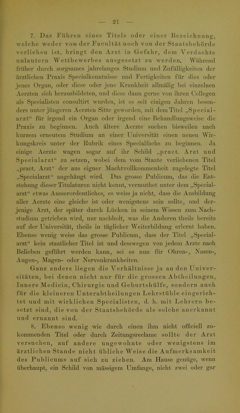 l — 21 — 7. Das Führen eines Titels oder einer Bezeichnung, welche weder von der Facultät noch von der Staatsbehörde verliehen ist, bringt den Arzt in Gefahr, dem Verdachte unlautern Wettbewerbes aiisgesetzt zu werden. Während früher durch sorgsames jahrelanges Studium und Zufälligkeiten der ärztlichen Praxis Specialkenntnisse und Fertigkeiten für dies oder jenes Organ, oder diese oder jene Krankheit allmälig bei einzelnen Aerzten sich herausbildeten, und diese dann gerne von ihren Collegen als S])ecialisten consultirt wurden, ist es seit einigen Jahren beson- ders unter jüngeren Aerzten Sitte geworden, mit dem Titel „Special- arzt“ für irgend ein Organ oder irgend eine Behandlungsweise die Praxis zu beginnen. Auch ältere Aei’zte suchen bisweilen nach kurzem erneutem Studium an einer Universität einen neuen AVir- kungskreis unter der Rubrik eines Specialfachs zu beginnen. Ja einige Aerzte wagen sogar auf ihr Schild „pract. Arzt und Specialarzt“ zu setzen, wobei dem vom Staate verliehenen Titel „pract. Arzt“ der aus eigner Machtvollkommenheit zugelegte Titel „Specialarzt“ augehängt wird. Das grosse Publicum, das die Ent- stehung dieser Titulaturen nicht kennt, vermuthet unter dem „Special- arzt“ etwas Ausserordentliches, es weiss ja nicht, dass die Ausbildung aller Aerzte eine gleiche ist oder wenigstens sein sollte, und der- jenige Arzt, der später durch Lücken in seinem AVissen zum Nach- studium getrieben wird, nur nachholt, was die Anderen theils bereits auf der Universität, theils in täglicher AVeiterbildung erlernt haben. Ebenso wenig weiss das grosse Publicum, dass der Titel „Special- arzt“ kein staatlicher Titel ist und desswegen von jedem Arzte nach Belieben geführt werden kann, sei es nun für Ohren-, Nasen-, Augen-, INIagen- oder Nervenkrankheiten. Ganz anders liegen die A^erhältnisse ja au den Univer- sitäten, bei denen nicht nur für die grossen Abtheilungen, Innere Medicin, Chirurgie und Geburtshülfe, sondern auch für die kleineren Unterabtheilungen Lehrstühle eingerich- tet und mit wirklichen Specialisten, d. h. mit Lehrern be- setzt sind, die von der Staatsbehörde als solche anerkannt und ernannt sind. 8. Ebenso wenig Avie durch einen ihm nicht officiell zu- komraenden Titel oder durch Zeitungsreclame sollte der Arzt versuchen, auf andere ungewohnte oder wenigstens im ärztlichen Stande nicht übliche AVeise die Aufmerksamkeit des Publicums auf sich zu ziehen. Am Hause genüge, wenn überhaupt, ein Schild von mässigem Umfange, nicht zwei oder gar