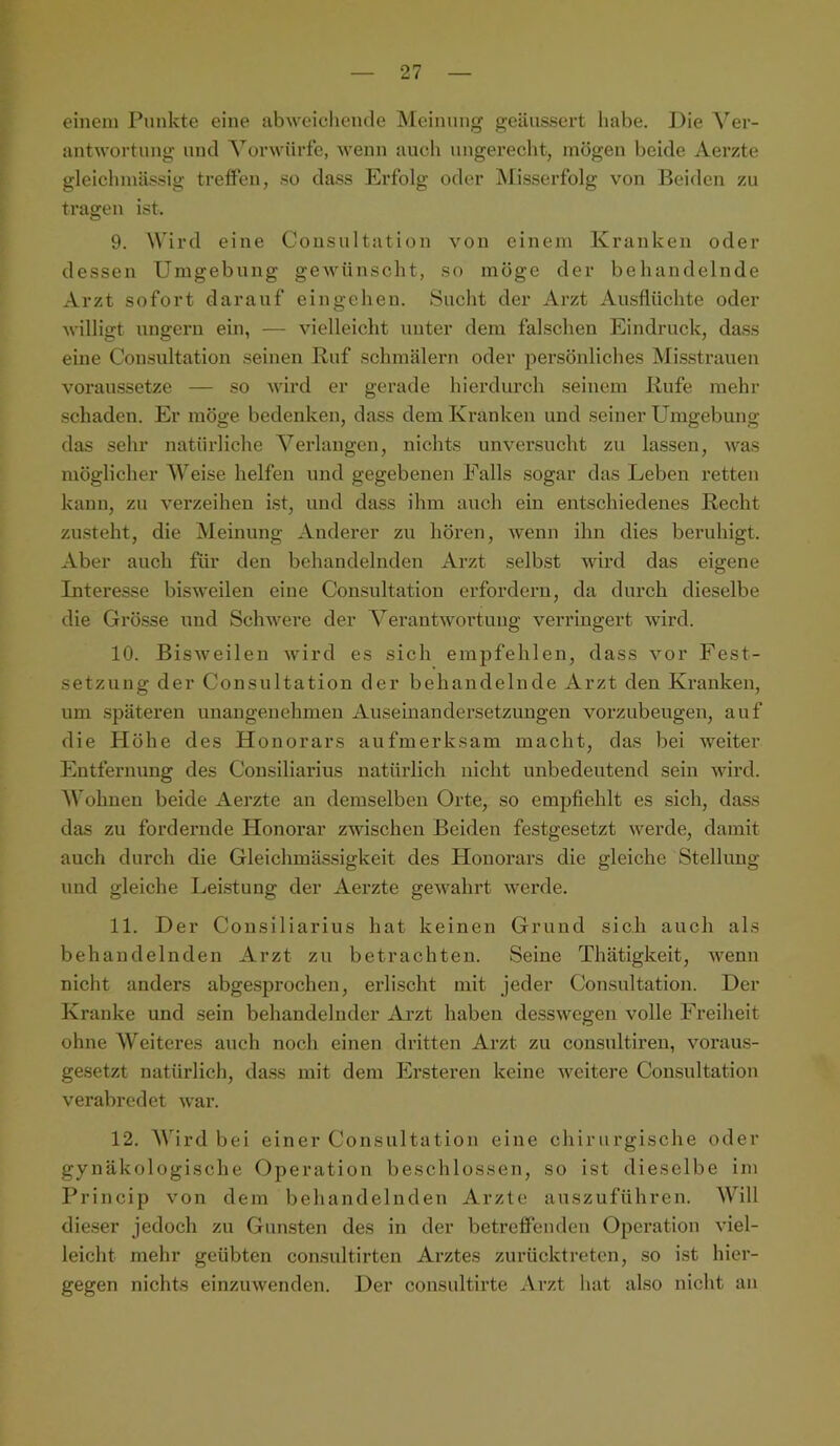 einem Punkte eine abweieheiule Meinung geäussert habe. Die Ver- antwortung und Vorwürfe, wenn auch ungerecht, mögen beide Aerzte gleiclnnä.ssig treffen, so dass Erfolg oder Misserfolg von Beiden zu tragen ist. 9. Wird eine Consultation von einem Kranken oder dessen Umgebung gewünscht, so möge der behandelnde Arzt sofort darauf eingeheu. Sucht der Arzt Ausflüchte oder willigt ungern ein, — vielleicht unter dem falschen Eindruck, dass eine Consultation seinen Ruf schmälern oder persönliches Misstrauen voraussetze — so wird er gerade hierdurch seinem Rufe mehr schaden. Er möge bedenken, dass dem Kranken und seiner Umgebung das sehr natürliche Verlangen, nichts unversucht zu lassen, was möglicher Weise helfen und gegebenen Falls sogar das Leben retten kann, zu verzeihen ist, und dass ihm auch ein entschiedenes Recht zusteht, die Meinung Anderer zu hören, Aveun ihn dies beruhigt. Aber auch für den behandelnden Arzt selbst wird das eigene Literesse bisweilen eine Consultation erfordern, da durch dieselbe die Grösse und ScliAvere der VerautAVortuug verringert wird. 10. BisAveilen wird es sich empfehlen, dass A’^or Fest- setzung der Consultation der behandelnde Arzt den Kranken, um späteren unangenehmen Auseinandersetzungen vorzubeugen, auf die H öhe des Honorars aufmerksam macht, das bei Aveiter Entfernung des Consiliarius natürlich nicht unbedeutend sein AAÜrd. Wohnen beide Aerzte an demselben Orte, so empfiehlt es sich, dass das zu fordernde Honorar zwischen Beiden festgesetzt Averde, damit auch durch die Gleichmässigkeit des Honorars die gleiche Stellung und gleiche Leistung der Aerzte geAvahrt Averde. 11. Der Consiliarius hat keinen Grund sich auch als behandelnden Arzt zu betrachten. Seine Thätigkeit, Avenn nicht anders abgesprochen, erlischt mit jeder Consultation. Der Kranke und sein behandelnder Arzt haben dessAvegen volle Freiheit ohne Weiteres auch noch einen dritten Arzt zu consultiren, Amraus- gesetzt natürlich, dass mit dem Ersteren keine Aveitere Consultation verabredet Avar. 12. Wird bei einer Consultation eine chirurgische oder gynäkologische Operation beschlossen, so ist dieselbe im Princip von dem behandelnden Arzte auszuführen. Will dieser jedoch zu Gun.sten des in der betreffenden Operation A'iel- leicht mehr geübten consultirten Arztes zurücktreten, so ist hier- gegen nichts einzuAvenden. Der consultirte Arzt hat also nicht an