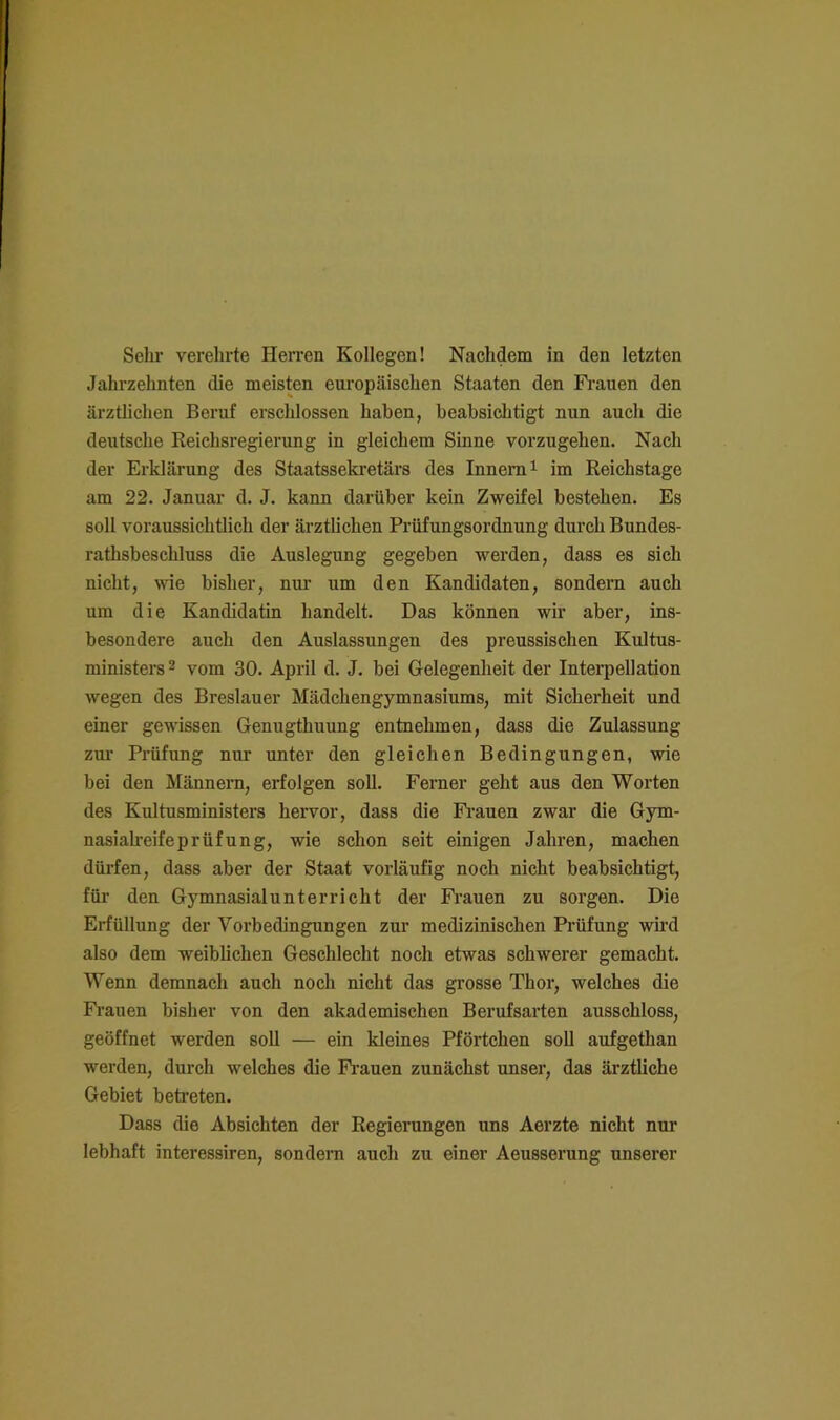 Jahrzehnten die meisten europäischen Staaten den Fi’auen den ärztlichen Beruf erschlossen haben, beabsichtigt nun auch die deutsche Reichsregierung in gleichem Sinne vorzugehen. Nach der Erklärung des Staatssekretärs des Innern i im Reichstage am 22. Januar d. J. kann darüber kein Zweifel bestehen. Es soll voraussichtlich der ärztlichen Prüfungsordnung durch Bundes- ratlisbeschluss die Auslegung gegeben werden, dass es sich nicht, wie bisher, nur um den Kandidaten, sondern auch um die Kandidatin handelt. Das können wir aber, ins- besondere auch den Auslassungen des preussischen Kultus- ministei’s ^ vom 30. April d. J. bei Gelegenheit der Interpellation wegen des Breslauer Mädchengymnasiums, mit Sicherheit und einer gewissen Genugthuung entnehmen, dass die Zulassung zm’ Prüfung nur unter den gleichen Bedingungen, wie bei den Männern, erfolgen soll. Ferner geht aus den Worten des Kultusministers hervor, dass die Fi’auen zwar die Gym- nasialreifeprüfung, wie schon seit einigen Jahren, machen dürfen, dass aber der Staat vorläufig noch nicht beabsichtigt, für den Gymnasialunterricht der Fi-auen zu sorgen. Die Erfüllung der Vorbedingungen zur medizinischen Prüfung wird also dem weiblichen Geschlecht noch etwas schwerer gemacht. Wenn demnach auch noch nicht das grosse Thor, welches die Fi-auen bisher von den akademischen Berufsarten ausschloss, geöffnet werden soll — ein kleines Pförtchen soll aufgethan werden, durch welches die Fi’auen zunächst unser, das ärztliche Gebiet betreten. Dass die Absichten der Regierungen uns Aerzte nicht nur lebhaft interessiren, sondern auch zu einer Aeusserung unserer