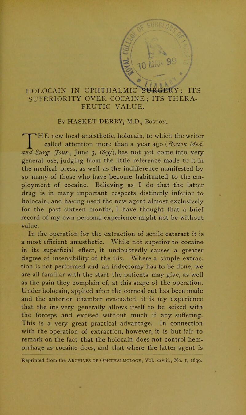 J ^ HOLOCAIN IN OPHTHALMIC ^RGERY; ITS SUPERIORITY OVER COCAINE; ITS THERA- PEUTIC VALUE. By HASKET derby, M.D., Boston. HE new local anaesthetic, holocain, to which the writer called attention more than a year ago {Boston Med. and Surg. Jour., June 3, 1897), has not yet come into very general use, judging from the little reference made to it in the medical press, as well as the indifference manifested by so many of those who have become habituated to the em- ployment of cocaine. Believing as I do that the latter drug is in many important respects distinctly inferior to holocain, and having used the new agent almost exclusively for the past sixteen months, I have thought that a brief record of my own personal experience might not be without In the operation for the extraction of senile cataract it is a most efficient anaesthetic. While not superior to cocaine in its superficial effect, it undoubtedly causes a greater degree of insensibility of the iris. Where a simple extrac- tion is not performed and an iridectomy has to be done, we are all familiar with the start the patients may give, as well as the pain they complain of, at this stage of the operation. Under holocain, applied after the corneal cut has been made and the anterior chamber evacuated, it is my experience that the iris very generally allows itself to be seized with the forceps and excised without much if any suffering. This is a very great practical advantage. In connection with the operation of extraction, however, it is but fair to remark on the fact that the holocain does not control hem- orrhage as cocaine does, and that where the latter agent is value. Reprinted from the Archives of Ophthalmology, Vol. xxviii., No. i, 1899.