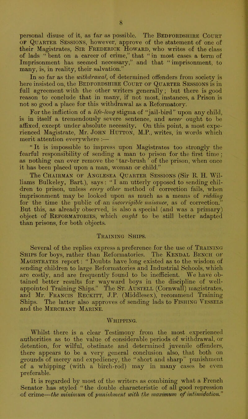 personal disuse of it, as far as possible. The Bedfoiid.shire Court OF Quarter Sessions, however, approve of the statement of one of their Magistrates, Sir Frederick Howard, who writes of the class of lads “ bent on a career of crime,” that “ in mo.st cases a term of Imprisonment has seemed necessary,” and that “ imprisonment, to many, is, in reality, their salvation.” In so far as the withdrawal, of determined offenders from society is here insisted on, the Bedfordshire Court of Quarter Sessions is in full agreement with the other writers generally; but there is good reason to conclude that in many, if not most, instances, a Prison is not so good a place for this withdrawal as a Reformatory. For the infliction of a life-long stigma of “jail-bird” upon any child, is in itself a tremendously severe sentence, and never ought to be affixed, except under absolute necessity. On this point, a most expe- rienced Magistrate, Mr. John Hutton, M.P., writes, in woi*ds which merit attention everywhere :— “ It is impossible to impress upon Magistrates too strongly the fearful responsibility of sending a man to prison for the first time: as nothing can ever remove the ‘ tar-brush ’ of the prison, when once it has been placed upon a man, woman or child.” The Chairman of Anglesea Quarter Session.s (Sir R. H. Wil- liams Bulkeley, Bart.), says : “ I am utterly opposed to sending chil- dren to prison, unless every other method of correction fails, when imprisonment may be looked upon as much as a means of ridding for the time the public oi incorrigible nuisance, as of correction.” But this, as already observed, is also a special (and was a primary) object of Reformatories, which ought to be still better adapted than prisons, for both objects. Training Ships. Several of the replies express a preference for the use of Training Ships for boys, rather than Reformatories. The Kendal Bench of Magistrates report: “ Doubts have long existed as to the wisdom of sending children to large Reformatories and Industrial Schools, which are costly, and are frequently found to be inefficient. We have ob- tained better results for wayward boys in the discipline of well- appointed Training Ships.” The St. Austell (Cornwall) magistrates, and Mr. Francis Reckitt, J.P. (Middlesex), recommend Training Ships. The latter also approves of sending lads to Fishing Vessels and the Merchant Marine. Whipping. Whilst there is a clear Testimony from the most experienced authorities as to the value of considerable periods of withdrawal, or detention, for wilful, obstinate and determined juvenile offenders, there appears to be a very general conelusion also, that both on grounds of mercy and expediency, the “short and sharp” punishment of a whipping (with a birch-rod) may in many cases be even preferable. It is regarded by most of the writers as combining what a French Senator has styled “ the double characteristic of all good repression of crime—the minimum of punishment with the maximum of infimidation.”