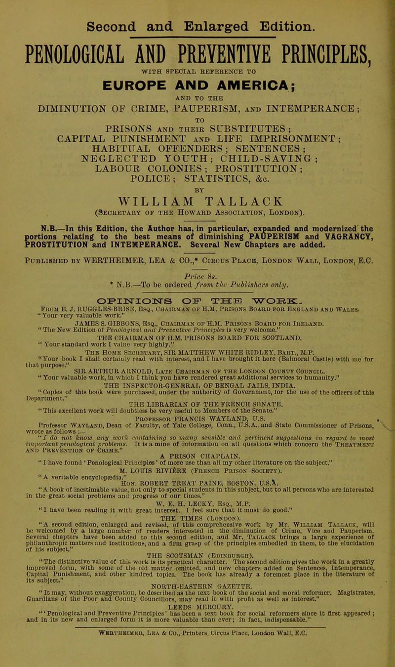 Second and Enlarged Edition PENOLOGICAL AND PREVENTIVE PRINCIPLES, WITH SPECIAL HEFEBENCE TO EUROPE AND AMERICA; AND TO THE DIMINUTION OF CRIME, PAUPERISM, and INTEMPERANCE; TO PRISONS and their SUBSTITUTES ; CAPITAL PUNISHMENT and LIFE IMPRISONMENT; HABITUAL OFFENDERS; SENTENCES; NEGLECTED YOUTH; CHILD-SAVING; LABOUR COLONIES; PROSTITUTION; POLICE ; STATISTICS, &c. BY WILLIAM TALLACK (Secbbtaky of the Howard Association, London). N.B.—In this Edition, the Author has, in particular, expanded and modernized the portions relating to the best means of diminishing PAUPERISM and VAGRANCY, PROSTITUTION and INTEMPERANCE. Several New Chapters are added. Published by WERTHEIMER, LEA & CO.,* Circus Place, London Wall, London, E.C. Price 8s. * N.B.—To be ordered from the Publisherg only. OFZisrioiTS OF THE -wore:. Fnoii E. J. RUGGLES-BRISE. ES(i., Cuaiumax of H.M. Pkisons Boaed fob England and Wales. “ Your very valuable work.” JAMES S. GIBBONS. Esq., Chairm.vn of H.M. Prisons Board for Ireland. “ The New Editiou of Penological and Preventive Principles la very welcome. THE CHAIRMAN OF H.M. PRISONS BOARD FOR SCOTLAND.  Y'our standard work I value very highly.” The Home Secretary, SIR MATTHEW WHITE RIDLEY, Bart., M.P. “Your book I shall certainly read with interest, and I have brought It hero (Balmoral Castle) with mo for that purpose.” SIR ARTHUR ARNOLD, LATE CHAIRMAN OF the London County Council. “ Your valuable work, In which I think you have rendered great additional services to humanity. THE INSPECTOR-GENERAL OF BENGAL JAILS, INDIA. “Copies of this book were purchased, under the authority of Government, for the use of the officers of this Department.” THE LIBRARIAN OP THE FRENCH SENATE. “This excellent work will doubtless be very useful to Members of the Senate.” Professor FRANCIS WAYLAND, U.S. . Professor Wayland, Dean of Faculty, of Yale College, Conn., U.S.A., and State Commissioner of Prisons, wrote as follows :— “/ do not know any work containing so many sensible and pertiTicnt suggestions in regard to most important penological problems. It Is a mine of iutormaclon on all questions which concern the Treatment AND Prevention of Crime.” A PRISON CHAPLAIN. “ I have found ‘ Penological Principles ’ of more use than all my other literature on the subject.” M. LOUIS RIVlilRE (French Prison Society). “A veritable encyclopindia.” Hon. ROBERT TREAT PAINE, BOSTON, U.S.&.. “A book of inestimable value, not only to special students In this subject, but to all persons who are Interested in the great social problems and progress of our times.” W. E. H. LECKY, Esq., M.P. “I have been re,idlng it with great interest. I feel sure that It must do good.” THE TIMES (London). “A second edition, enlarged and revised, of this comprehensive work by Mr. William Tallack, will bo welcomed by a large number of readers interested in the diminution of Crime, Vico and Pauperism. Several chapters liave been added to this second edition, and Mr. Tallack brlngis a large experience of philanthropic matters and institutions, and a firm gni.sp of the principles embodied In them, to the eincldation of his subject.” THE SCOTSMAN (Edinburgh). “The distinctive value of this work Is its practical character. The second edition gives tlie work In a greatly Improved form, with some of the old matter omitted, and new chapters added on Sentences, Intemperance, Capital Punishment, and other kindred topics. The book lias already a foremost place in the literature of its subject.” NORTH-EASTERN GAZETTE. “ It may, without exaggeration, be desci ibed as the text book of the social and moral reformer. Magistrates, Guardians of the Poor and County Councillors, may read it with profit as well as interest. LEEDS MERCURY. “‘Penological and Preventive)’rinclples’ has been a text book for social reformers since it first appeared; and in its new and enlarged form it is more valuable than ever; in fact, indispensable. Wbrtukimku, Lea & Co., Printers, Circus Place, Loudon Wall, E.C.