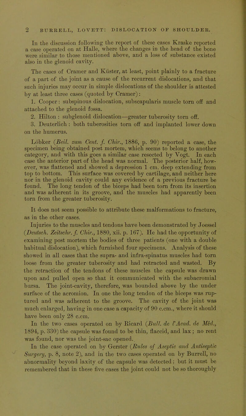 In the discussion following the report of these cases Kraske reported a case operated on at Halle, where the changes in the head of the bone were similar to those mentioned above, and a loss of substance existed also in the glenoid cavity. The cases of Cramer and Kiister, at least, point plainly to a fracture of a part of the joint as a cause of the recurrent dislocations, and that such injuries may occur in simple dislocations of the shoulder is attested by at least three cases (quoted by Cramer): 1. Cooper: subspinous dislocation, subscapularis muscle torn off and attached to the glenoid fossa. 2. Hilton : subglenoid dislocation—greater tuberosity torn off. 3. Deuterlich : both tuberosities torn off and implanted lower down on the humerus. Lobker (^Beil. zwn Cent. f. Chir., 1886, p. 90) reported a case, the specimen being obtained post mortem, which seems to belong to another category, and with this goes a similar case resected by Vogt. In each case the anterior part of the head was normal. The posterior half, how- ever, was flattened and showed a depression 1 cm. deep extending from top to bottom. This surface was covered by cartilage, and neither here nor in the glenoid cavity could any evidence of a previous fracture be found. The long tendon of the biceps had been torn from its insertion and was adherent in its groove, and the muscles had apparently been torn from the gi’eater tuberosity. It does not seem possible to attribute these malformations to fracture, as in the other cases. Injuries to the muscles and tendons have been demonstrated by Joessel (Deutsch. Zeitschr. f. Chir., 1880, xii. p. 167). He had the opportunity of examining post mortem the bodies of three patients (one with a double habitual dislocation), which furnished four specimens. Analysis of these showed in all cases that the supra- and infra-spinatus muscles had torn loose from the greater tuberosity and had retracted and wasted. By the retraction of the tendons of these muscles the capsule was drawn upon and pulled open so that it communicated with the subacromial bursa. The joint-cavity, therefore, was bounded above by the under surface of the acromion. In one the long tendon of the biceps was rup- tured and was adherent to the groove. The cavity of the joint was much enlarged, having in one case a capacity of 90 c.cm., where it should have been only 28 c.cm. In the two cases operated on by Ricard {Bull, de UAcad. de Mid., 1894, p. 330) the capsule was found to be thin, flaccid, and lax ; no rent was found, nor was the joint-sac opened. In the case operated on by Gerster {Rules of Aseptic and Antiseptic Surgery, p. 8, note 2), and in the two cases operated on by Burrell, no abnormality beyond laxity of the capsule was detected; but it must be remembered that in these five cases the joint could not be so thoroughly