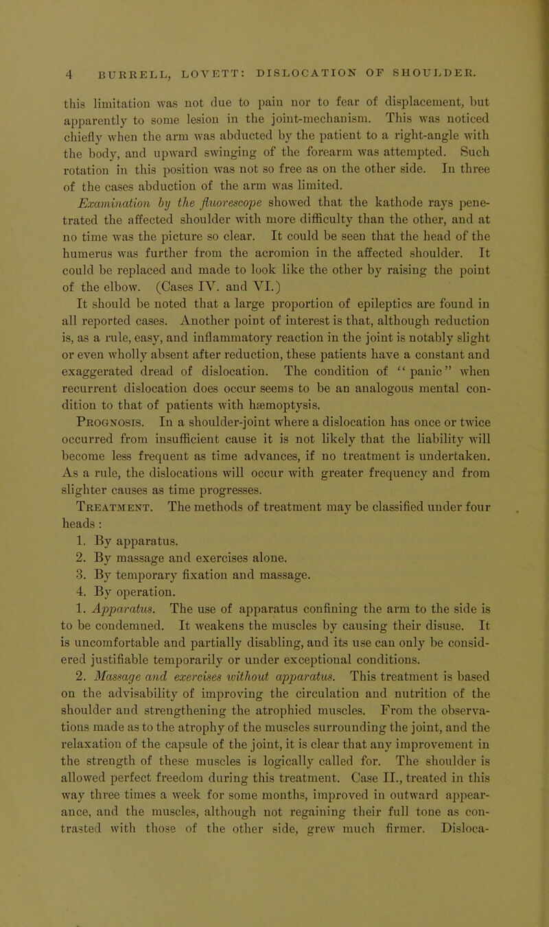 this limitation was not due to pain nor to fear of displacement, but apparently to some lesion in the joint-mechanism. This was noticed chiefly when the arm was abducted by the patient to a right-angle with the body, and upward swinging of the forearm was attempted. Such rotation in this position was not so free as on the other side. In three of the cases abduction of the arm was limited. Examination by the fluorescape showed that the kathode rays pene- trated the affected shoulder with more difficulty than the other, and at no time was the picture so clear. It could be seen that the head of the humerus was further from the acromion in the affected shoulder. It could be replaced and made to look like the other by raising the point of the elbow. (Cases lY. and VI.) It should be noted that a large proportion of epileptics are found in all reported cases. Another point of interest is that, although reduction is, as a rule, easy, and inflammatory reaction in the joint is notably slight or even wholly absent after reduction, these patients have a constant and exaggerated dread of dislocation. The condition of “panic” when recurrent dislocation does occur seems to be an analogous mental con- dition to that of patients with htemoptysis. Prognosis. In a shoulder-joint where a dislocation has once or twice occurred from insufficient cause it is not likely that the liability will become less frequent as time advances, if no treatment is undertaken. As a rule, the dislocations will occur with greater frequency and from slighter causes as time progresses. Treatment. The methods of treatment may be classified under four heads : 1. By apparatus. 2. By massage and exercises alone. 3. By temporary fixation and massage. 4. By operation. 1. Apparakis. The use of apparatus confining the arm to the side is to be condemned. It weakens the muscles by causing their disuse. It is uncomfortable and partially disabling, and its use can only be consid- ered justifiable temporarily or under exceptional conditions. 2. Massage and exercises ivithout apparatus. This treatment is based on the advisability of improving the circulation and nutrition of the shoulder and strengthening the atrophied muscles. From the observa- tions made as to the atrophy of the muscles surrounding the joint, and the relaxation of the capsule of the joint, it is clear that any improvement in the strength of these muscles is logically called for. The shoulder is allowed perfect freedom during this treatment. Case II., treated in this way three times a week for some months, improved in outward appear- ance, and the muscles, although not regaining their full tone as con- trasted with those of the other side, grew much firmer. Disloca-