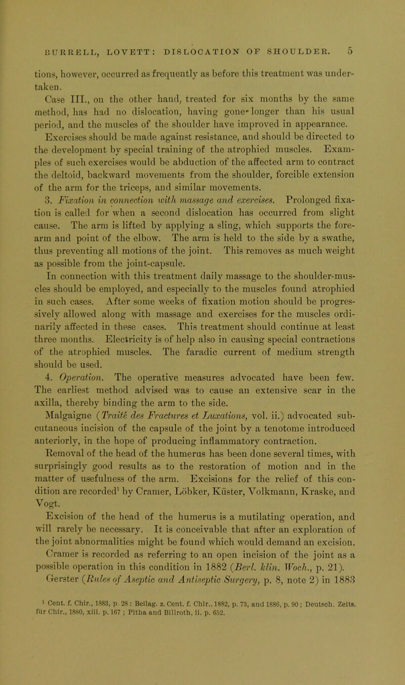 tions, however, occurred as frequently as before this treatment was under- taken. Case III., on the other hand, treated for six months by the same method, lias had no dislocation, having gone* longer than his usual period, and the muscles of the shoulder have improved in appearance. Exercises should be made against resistance, and should be directed to the development by special training of the atrophied muscles. Exam- ples of such exercises would be abduction of the affected arm to contract the deltoid, backward movements from the shoulder, forcible extension of the arm for the triceps, and similar movements. 3. Fixation in connection loith massage and exercises. Prolonged fixa- tion is called for when a second dislocation has occurred from slight cause. The arm is lifted by applying a sling, which supports the fore- arm and point of the elbow. The arm is held to the side by a swathe, thus preventing all motions of the joint. This removes as much weight as possible from the joint-capsule. In connection with this treatment daily massage to the shoulder-mus- cles should be employed, and especially to the muscles found atrophied in such cases. After some weeks of fixation motion should be progres- sively allowed along with massage and exercises for the muscles ordi- narily affected in these cases. This treatment should continue at least three months. Electricity is of help also in causing special contractions of the atrophied muscles. The faradic current of medium strength should be used. 4. Operation, The operative measures advocated have been few. The earliest method advised was to cause an extensive scar in the axilla, thereby binding the arm to the side. ^lalgaigne (Traite des Fractures et Tjuxations, vol. ii.) advocated sub- cutaneous incision of the capsule of the joint by a tenotome introduced anteriorly, in the hope of producing inflammatory contraction. Removal of the head of the humerus has been done several times, with surprisingly good results as to the restoration of motion and in the matter of usefulness of the arm. Excisions for the relief of this con- dition are recorded' by Cramer, Ldbker, Kiister, Volkmann, Kraske, and Vogt. E.xcision of the head of the humerus is a mutilating ojieration, and will rarely be necessary. It is conceivable that after an exploration of the joint abnormalities might be found which would demand an excision. Cramer is recorded as referring to an open incision of the joint as a possible operation in this condition in 1882 (Berl. klin. Wocli., p. 21). Gerster {Rales of Aseptic and Antiseptic Surgery, p. 8, note 2) in 1883 > Cent. f. Chir., 1883, p 28 : Beilag. z. Cent. f. Chir.. 1882, p. 73, and 1886, p. 90 ; Deutscb. Zeits. fur Chir., 1880, xiil. p. 167 ; Pltha and Billroth, 11. p. 652.