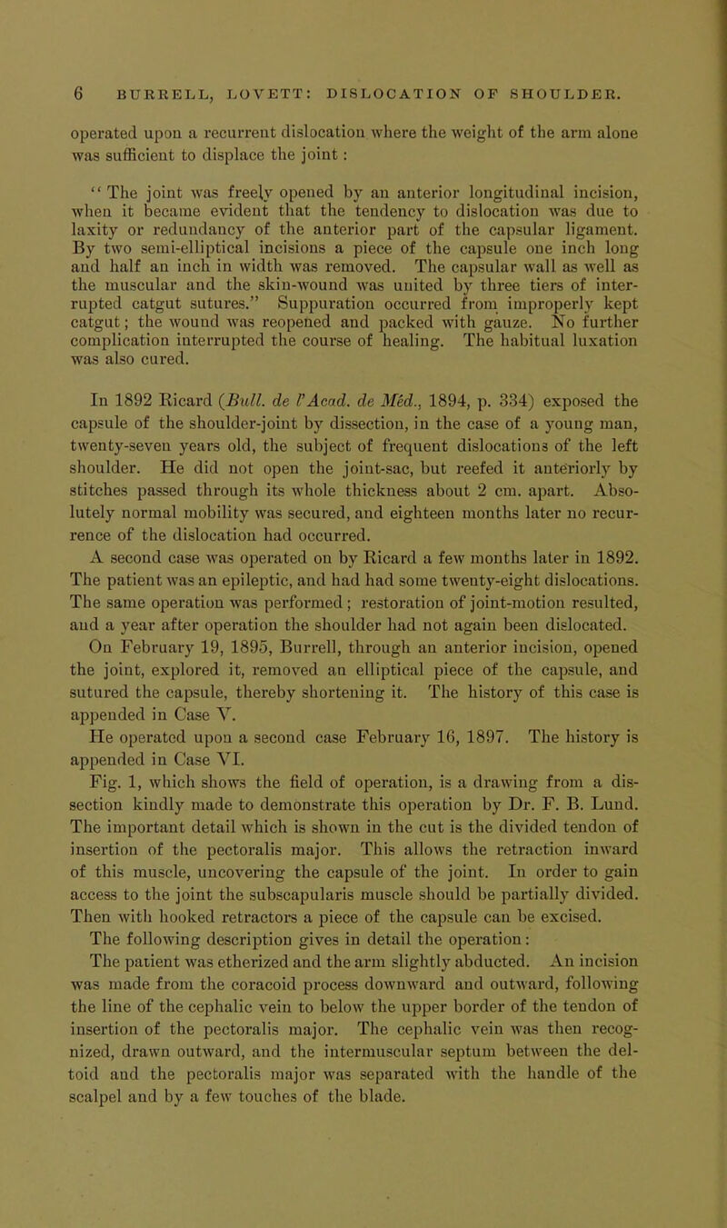 operated upon a recurrent dislocation where the weight of the arm alone was sufficient to displace the joint: “ The joint was freely opened by an anterior longitudinal incision, when it became evident that the tendency to dislocation was due to laxity or redundancy of the anterior part of the capsular ligament. By two semi-elliptical incisions a piece of the capsule one inch long and half an inch in width was removed. The capsular wall as well as the muscular and the skin-wound was united by three tiers of inter- rupted catgut sutures.” Suppuration occurred from improperly kept catgut; the wound was reopened and packed with gauze. No further complication interrupted the course of healing. The habitual luxation was also cured. In 1892 Ricard (Bull, de VAcad, de Med., 1894, p. 334) exposed the capsule of the shoulder-joint by dissection, in the case of a young man, twenty-seven years old, the subject of frequent dislocations of the left shoulder. He did not open the joint-sac, but reefed it antOriorly by stitches passed through its whole thickness about 2 cm. apart. Abso- lutely normal mobility was secured, and eighteen months later no recur- rence of the dislocation had occurred. A second case was operated on by Ricard a few months later in 1892. The patient was an epileptic, and had had some twenty-eight dislocations. The same operation was perfoi’med; restoration of joint-motion resulted, and a year after operation the shoulder had not again been dislocated. On February 19, 1895, Burrell, through an anterior incision, opened the joint, explored it, removed an elliptical piece of the capsule, and sutured the capsule, thereby shortening it. The history of this case is appended in Case V. He operated upon a second case February 16, 1897. The history is appended in Case VI. Fig. 1, which shows the field of operation, is a drawing from a dis- section kindly made to demonstrate this operation by Dr. F. B. Lund. The important detail which is shown in the cut is the divided tendon of insertion of the pectoralis major. This allows the retraction inward of this muscle, uncovering the capsule of the joint. In order to gain access to the joint the subscapularis muscle should be partially divided. Then with hooked retractors a piece of the capsule can be excised. The following descrijition gives in detail the operation; The paiient was etherized and the arm slightly abducted. An incision was made from the coracoid process downward and outward, following the line of the cephalic vein to below the upper border of the tendon of insertion of the pectoralis major. The cephalic vein was then recog- nized, drawn outward, and the intermuscular septum between the del- toid and the pectoralis major was separated with the handle of the scalpel and by a few touches of the blade.