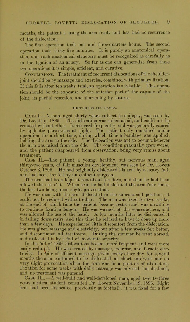 mouths, the patient is using the arm freely and has had no recurrence of the dislocation. The first operation took one and three-quarters houi-s. The second operation took thirty-five minutes. It is purely an anatomical opera- tion, and each anatomical structure must be recognized as carefully as in the ligation of an artery. So far as one can generalize from these two operations it is simple, efficient, and curative. C0NCLU.SIONS. The treatment of recurrent dislocations of the shoulder- joint should be by massage and exercise, combined with primary fixation. If this fails after ten weeks’ trial, an operation is advisable. This opera- tion should be the exposure of the anterior part of the capsule of the joint, its partial resection, and shortening by sutures. HISTORIES OF CASES. Case I.—A man, aged thirty years, subject to ejiilepsy, was seen by Dr. Lovett in 1889. The dislocation was subcoracoid, and could not be reduced without ether. It recurred frequently, and was generally caused by epileptic paroxysms at night. The patient only remained under operation for a short time, during which time a bandage was applied, holding the arm to the side. The dislocation was apt to occur whenever the arm was raised from the side. The condition gradually grew worse, and the patient disappeared from observation, being very remiss about treatment. Case II.—The patient, a young, healthy, but nervous man, aged thirty-two years, of fair muscular development, Avas seen by Dr. Lovett October .3,1896. He had originally dislocated his arm by a heavy fall, and had been treated by an eminent surgeon. The arm had been kept at rest about ten days, and then he had been alloAved the use of it. When seen he had dislocated the arm four times, the last two being upon slight provocation. He was seen Avith the arm dislocated in the subcoracoid position; it could not be reduced Avithout ether. The arm Avas fixed for tAvo Aveeks, at the end of Avhich time the patient became restive and was uuAA'illiug to continue fixation longer. He Avas Avarned of the consequences, and Avas allowed the use of the hand. A feAv months later he dislocated it in falling doAvn-stairs, and this time he refused to have it done up more than a fcAV days. He experienced little discomfort from the dislocation. He Avas giA^en massage and electricity, but after a feAv Aveeks felt better, and discontinued all treatment. During the summer he Aveut abroad, and dislocated it by a fall of moderate .severity. In the fall of 1896 dislocations became more frequent, and Avere more easily reducted. He Avas treated by massage, exercise, and faradic elec- tricity. In Ipite of efficient massage, given every other day for seA'^eral months the arm continued to be dislocated at short intervals and on very slight provocation Avhen the arm Avas in a position of abduction. Fixation for some Aveeks Avith daily massage Avas advised, but declined, and no treatment Avas pureued. Case III.—A Avell-built and Avell-developed man, aged tAventy-three years, medical student, con.sulted Dr. Lovett November 19,1896. Right arm had been dislocated previously at football; it was fixed for a feAv