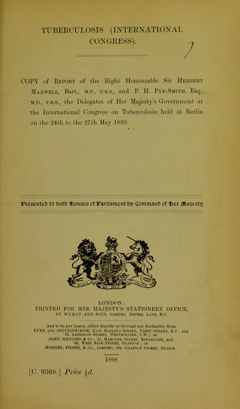 TUBERCULOSIS (INTERNATIONAL CONGRESS). COPY of Report of the Right Honourable Sir Herbert Maxwell, Bart., m.p., f.r.s., and P. H. Pye-Smith, Esq., M.D., F.R.S., the Delegates of Her Majest^’^’s Government at the International Congi-ess on Tuberculosis, held at Berlin on the 24th to the 27th May 1899. •prcaenteb to both t30U8cs ot IParUament bg Cominanb of U^er ^ajestg LONDON: PRINTED FOR HER MA.JESTY’8 STATIONERY OFFICE, BY \VYM.\X AND SONS, Limited, Ketteii Lane, E.C. And to be pur based, either directly or through any Bookseller, from EYRE AND SPOITISWOODE, Ea.ST IIaRDINQ STREET, FLEET STREET, E.C, and 32, AuiNQDON Street, Westminster, S.W. ; or JOHN MENZIES ik Co, 12, HANOVER STREET, Edinbuuqh, and 90, West Nile Street, Glasgow ; or HODGES, FIGGIS, & Co., Limited, 104, Grafton Street, Dublin. [C. 93G8.] Price 1899.