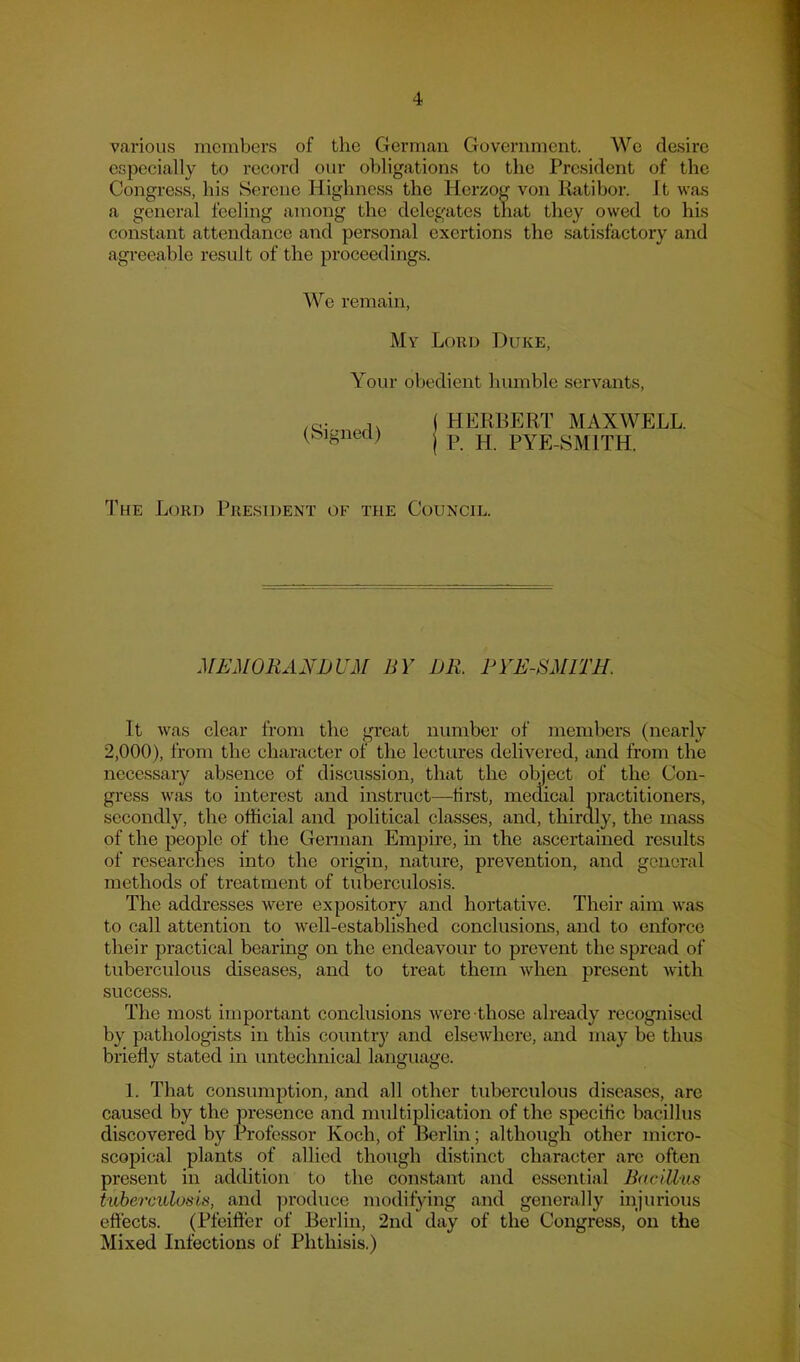 Vcarious members of the German Government. Wc desire especially to record our obligations to the President of the Congress, bis Serene Highness the Herzog von Ratibor. Jt was a general feeling among the delegates tliat they owed to his constant attendance and personal exertions the satisfactory and agreeable result of the proceedings. We remain, My Loud Duke, Your obedient humble servants. (Signed) ( HERBERT MAXWELL. I P. H. PYE-SMITH. The Lord President of the Council. MEMORANDUM BY DR. PYE-SMITH. It was clear from the great number of members (nearly 2,000), from the character of the lectures delivered, and from the necessary absence of discussion, that the object of the Con- gress was to interest and instruct—tirst, medical practitioners, secondly, the official and political classes, and, thirdly, the mass of the people of the German Empire, in the ascertained results of researches into the origin, nature, prevention, and general methods of treatment of tuberculosis. The addresses were expository and hortative. Their aim was to call attention to well-established conclusions, and to enforce their practical bearing on the endeavour to prevent the spread of tuberculous diseases, and to treat them Avhen present with success. The most important conclusions were those already recognised by pathologists in this country and elsewhere, and may be thus briefly stated in untechnical language. 1. That consumption, and all other tuberculous diseases, arc caused by the presence and multiplication of the specific bacillus discovered by Professor Koch, of Berlm; although other micro- scopical plants of allied though distinct character arc often present in addition to the constant and essential Bacillus tuberculosis, and ])roduce modifying and generally injurious effects. (Pfeiffer of Berlin, 2nd day of the Congress, on the Mixed Infections of Phthisis.)