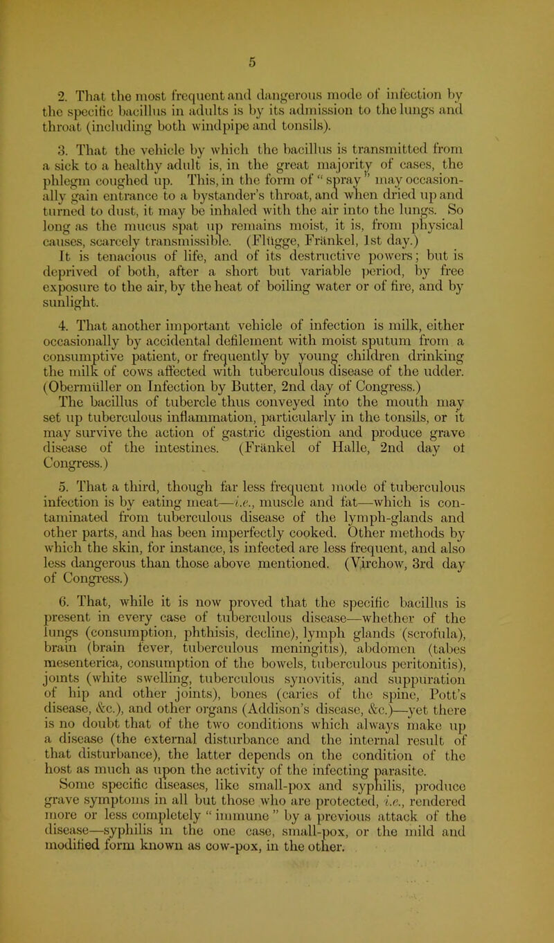 2. That tlio most frequent and dangerous mode of infection by the specitic bacillus in adults is by its admission to the lungs anil throat (including both windpipe and tonsils). 8. That the vehicle by which the bacillus is transmitted from a sick to a healthy adult is, in the great majority of cases, the phlegm coughed up. This, in the form of “ spray ” may occasion- ally gain entrance to a bystander’s throat, and Avhen dried up and turned to dust, it may be inhaled with the air into the lungs. So long as the mucus spat up remains moist, it is, from physical causes, scarcely transmissible. (Fliigge, Frilnkel, 1st day.) It is tenacious of life, and of its destructive powers; but is deprived of both, after a short but variable ]jeriod, by free exposure to the air, by the heat of boiling Avater or of fire, and by sunlight. 4. That another important vehicle of infection is milk, either occasionally by accidental defilement with moist sputum from a consumptive patient, or frequently by young children drinking the milk of coavs affected Avitli tuberculous disease of the udder. (Obermliller on Infection by Butter, 2nd day of Congress.) The bacillus of tubercle thus conveyed into the mouth may set up tuberculous inflammation, particularly in the tonsils, or it may survive the action of gastric digestion and produce grave disease of the intestines. (Frankel of Halle, 2nd day of Congress.) o. That a third, though far less frequent mode of tuberculous infection is by eating meat—Le., muscle and fat—Avhich is con- taminated from tuberculous disease of the lymph-glands and other parts, and has been imperfectly cooked. Other methods by Avhich the skin, for instance, is infected are less frequent, and also less dangerous than those above mentioned. (V,irchoAv, 3rd day of Congi’ess.) 6. That, Avhile it is iioav proved that the specific bacillus is present in every case of tuoerculous disease—Avhether of the lungs (consumption, phthisis, decline), lymph glands (scrofula), brain (brain fever, tuberculous meningitis), abdomen (tabes mesenterica, consumption of the boAvels, tuberculous peritonitis), joints (white swelling, tuberculous synovitis, and suppuration of hip and other joints), bones (caries of the spine, Pott’s disease, &c.), and other organs (Addison’s disease, &c.)—^}’et there is no doubt that of the two conditions Avhich ahvays make up a disease (the external disturbance and the internal result of that disturbance), the latter depends on the condition of the host as much as upon the activity of the infecting parasite. Some specific disea.scs, like small-pox and sypliilis, produce grave symptoms in all but those avIio are protected, i.e., rendered more or less completely “immune” by a previous attack of the disease—syphilis m the one case, small-pox, or the mild and modified form known as coAv-pox, in the other.