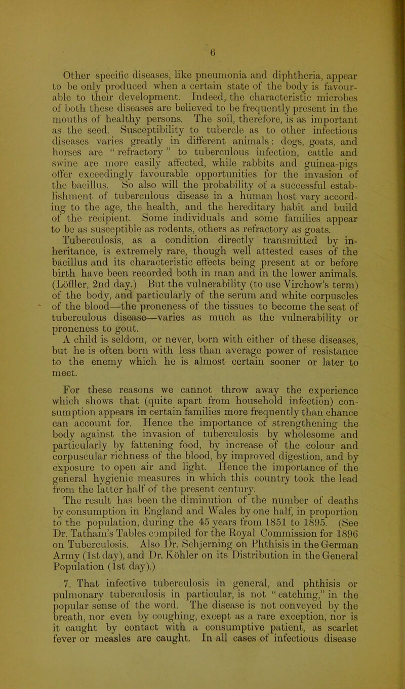 Other specific diseases, like pneumonia and diphtheria, appear to be only produced when a certain state of the body is tavour- able to their development. Indeed, the characteristic microbes of both these diseases are believed to be frequently present in the mouths of healthy persons. The soil, therefore, is as important as the seed. Susceptibility to tubercle as to other infectious diseases varies greatly in different animals: dogs, goats, and horses are “ refractory ” to tuberculous infection, cattle and swine are more easily affected, while rabbits and guinea-pigs offer exceedingly favourable opportunities for the invasion of the bacillus. So also will the probability of a successful estab- lishment of tuberculous disease in a human host vary accord- ing to the age, the health, and the hereditary habit and build of the recipient. Some individuals and some famihes appear to be as susceptible as rodents, others as refractory as goats. Tuberculosis, as a condition directly transmitted by in- heritance, is extremely rare, though well attested cases of the bacillus and its characteristic effects being present at or before birth have been recorded both in man a,nd in the lower animals. (Lbffler, 2nd day.) But the vulnerability (to use Virchow’s term) of the body, and particularly of the serum and white corpuscles of the blood—the proneness of the tissues to become the seat of tuberculous disease—varies as much as the vulnerability or proneness to gout. A child is seldom, or never, born with either of these diseases, but he is often born with less than average power of resistance to the enemy which he is almost certain sooner or later to meet. For these reasons we cannot throw away the experience which shows that (quite apart from household infection) con- sumption appears in certain families more frequently than chance can account for. Hence the importance of strengthening the body against the invasion of tuberculosis by wholesome and particularly by fattening food, by increase of the colour and corpuscular richness of the blood, by improved digestion, and by exposure to open air and light. Hence the importance of the general hygienic measures in which this country took the lead from the latter half of the present centuiy. The result has been the diminution of the number of deaths by consumption in England and Wales by one half, in proportion to the population, during the 45 years from 1851 to 1895. (See I)r. Tatham’s Tables compiled for the Royal Commission for 189G on Tuberculosis. Also J)r. Schjerning on Phthisis in the German Army (1st day), and I)i\ Kohler on its Distribution in the General Population (1st day).) 7. That infective tuberculosis in general, and phthisis or pulmonary tuberculosis in particular, is not “ catching,” in the popular sense of the word. The disease is not conveyed by the breath, nor even by coughing, except as a rare exception, iior is it caught by contact with a consumptive patient, as scarlet fever or measles are caught. In all cases of infectious disease