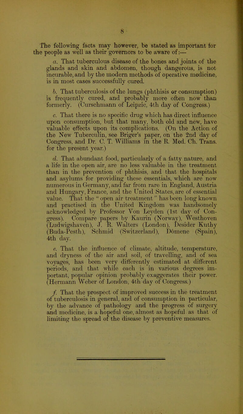 The following facts may however, be stated as important for the people as Avell as their govemom to be aware of:— a. That tuberculous disease of the bones and joints of the glands and skin and abdomen, though dangerous, is not incurable, and by the modern methods of operative medicine, is in most cases successfully cured. h. That tuberculosis of the lungs (phthisis or consumption) is frequently cured, and probably more often now than formerly. (Curschmann of Leipzic, 4th day of Congress.) c. That there is no specific drug which has direct influence upon consumption, but that many, both old and new, have valuable effects upon its complications. (On the Action of the New Tuberculin, see Briger’s paper, on the 2nd day of Congress, and Dr. C. T. Williams m the R. Med. Ch. Trans, for the present year.) d. That abundant food, particularly of a fatty nature, and a life in the open air, are no less valuable in the treatment than in the prevention of phthisis, and that the hospitals and asylums for providing these essentials, which are noAv numerous in Germany, and far from rare in England, Austria and Hungary, France, and the United States, are of essential value. That the “ open air treatment ” has been long knoAvn and practised in the United Kingdom was handsomely acknowledged by Professor Von Leyden (1st day of Con- gress). Compare papers by Kaurin (Norway), Westhoven (Ludwigshaven), J. R. Walters (London), Desider Kuthy (Buda-Pesth), Schmid (Switzerland), Domene (Spain), 4th day. e. That the influence of climate, altitude, temperature, and dryness of the air and soil, of travelling, and of sea voyages, has been very differently estimated at different periods, and that Avhile each is in various degrees im- portant, popular opinion probably exaggerates their poAver. (Hermann Weber of London, 4th day of Congress.) /. That the prospect of improved success in the treatment of tuberculosis in general, and of consumption in particular, by the advance of pathology and the progi*ess of surgery and medicine, is a hopeful one, almost as hopeful as that of limiting the spread of the disease by preventive measures.