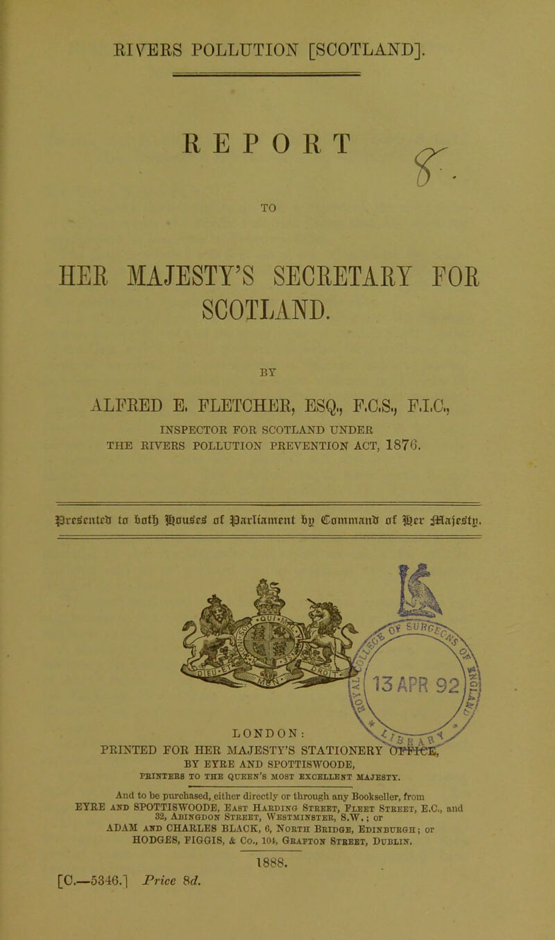 RIVERS POLLUTION [SCOTLAND], REPO TO R T HER MAJESTY’S SECRETARY FOR SCOTLAND. BY ALFRED E, FLETCHER, ESQ,, F.C.S., F.I.C., INSPECTOR FOR SCOTLAND UNDER THE RIVERS POLLUTION PREVENTION ACT, 1876. £)rc3cntctf to hot!) $)0usci> of parliament fin Contmatrtf of f§er iiTajrstn. LONDON: PRINTED FOR HER MAJESTY’S STATIONERY BY EYRE AND SPOTTISWOODE, PRINTERS TO THE QUEEN’S MOST EXCELLENT MAJE8TY. Anil to be purchased, either directly or through any Bookseller, from EYRE and SPOTTISWOODE, East Harding Street, Fleet Street, E.C., and 32, Abingdon Street, Westminster, S.W.; or ADAM and CHARLES BLACK, 0, North Bridge, Edinburgh; or HODGES, FIGGIS, & Co., 101, Grapton Street, Dublin. [C.—5346.] Price 8d. 1888.