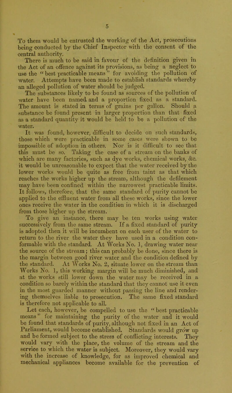 To them would be entrusted the working of the Act, prosecutions being conducted by the Chief Inspector with the consent of the central authority. There is much to be said in favour of the definition given in the Act of an offence against its provisions, as being a neglect to use the “ best practicable means ” for avoiding the pollution of water. Attempts have been made to establish standards whereby an alleged pollution of water should be judged. The substances likely to be found as sources of the pollution of water have been named and a proportion fixed as a standard. The amount is stated in terms of grains per gallon. Should a substance be found present in larger proportion than that fixed as a standard quantity it would be held to be a pollution of the water. It was found, however, difficult to decide on such standards, those which were practicable in some cases were shown to be impossible of adoption in othei'S. Nor is it difficult to see that this must be so. Taking the case of a stream on the banks of which are many factories, such as dye works, chemical works, &c. it would be unreasonable to expect that the water received by the lower works would be quite as free from taint as that which reaches the works higher up the stream, although the defilement may have been confined within the narrowest practicable limits. It follows, therefore, that the same standard of purity cannot be applied to the effluent water from all these works, since the lower ones receive the water in the condition in which it is discharged from those higher up the stream. To give an instance, there may be ten works using water successively from the same stream. If a fixed standard of purity is adopted then it will be incumbent on each user of the water to return to the river the water they have used in a condition con- formable with the standard. At Works No. 1, drawing water near the source of the stream ; this can probably be done, since there is the margin between good river water and the condition defined by the standard. At Works No. 2, situate lower on the stream than Works No. 1, this working margin will be much diminished, and at the works still lower down the water may be received in a condition so barely within the standard that they cannot use it even in the most guarded manner without passing the line and render- ing themselves liable to prosecution. The same fixed standard is therefore not applicable to all. Let each, however, be compelled to use the “ best practicable means ” for maintaining tbe purity of the water and it would be found that standards of purity, although not fixed in an Act of Parliament, would become established. Standards would grow up and be formed subject to the stress of conflicting interests. They would vary with the place, the volume of the stream and the service to which the water is subject. Moreover, they would vary with the increase of knowledge, for as improved chemical and mechanical appliances become available for the prevention of