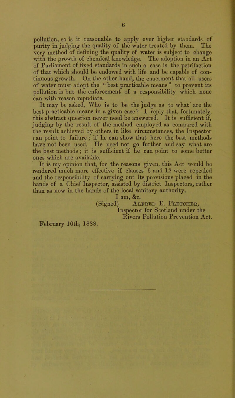 pollution, so is it reasonable to apply ever higher standards of purity in judging the quality of the water treated by them. The very method of defining the quality of water is subject to change with the growth of chemical knowledge. The adoption in an Act of Parliament of fixed standards in such a case is the petrifaction of that which should be endowed with life and be capable of con- tinuous growth. On the other hand, the enactment that all users of water must adopt the “ best practicable means ” to prevent its pollution is but the enforcement of a responsibility which none can with reason repudiate. It may be asked, Who is to be the judge as to what' are the best practicable means in a given case? I reply that, fortunately, this abstract question never need be answered. It is sufficient if, judging by the result of the method employed as compared with the result achieved by others in like circumstances, the Inspector can point to failure ; if he can show that here the best methods have not been used. He need not go further and say what are the best methods ; it is sufficient if he can point to some better ones which are available. It is my opinion that, for the reasons given, this Act would be rendered much more effective if clauses 6 and 12 were repealed and the responsibility of carrying out its provisions placed in the hands of a Chief Inspector, assisted by district Inspectors, rather than as now in the hands of the local sanitary authority. I am, &c. (Signed) Alfred E. Fletcher, Inspector for Scotland under the Rivers Pollution Prevention Act. February 10th, 1888.