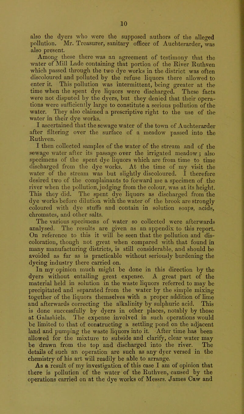 also the dyers who were the supposed authors of the alleged pollution. Mr. Treasurer, sanitary officer of Auchterarder, was also present. Among these there was an agreement of testimony that the water of Mill Lade containing that portion of the River Ruthven which passed through the two dye works in the district was often discoloured and polluted by the refuse liquors there allowed to enter it. This pollution was intermittent, being greater at the time when the spent dye liquors were discharged. These facts were not disputed by the dyers, but they denied that their opera- tions were sufficiently large to constitute a serious pollution of the water. They also claimed a prescriptive right to the use of the water in their dye works. I ascertained that the sewage water of the town of Auchterarder after filtering over the surface of a meadow passed into the Ruthven. I then collected samples of the water of the stream and of the sewage water after its passage over the irrigated meadow ; also specimens of the spent dye liquors which are from time to time discharged from the dye works. At the time of my visit the water of the stream was but slightly discoloured. I therefore desired two of the complainants to forward me a specimen of the river when the pollution, judging from the colour, was at its height. This they did. The spent dye liquors as discharged from the dye works before dilution with the water of the brook are strongly coloured with dye stuffs and contain in solution soaps, acids, chromates, and other salts. The various specimens of water so collected were afterwards analysed. The results are given as an appendix to this report. On reference to this it will be seen that the pollution and dis- coloration, though not great when compared with that found in many manufacturing districts, is still considerable, and should be avoided as far as is practicable without seriously burdening the dyeing industry there carried on. In my opinion much might be done in this direction by the dyers without entailing great expense. A great part of the material held in solution in the waste liquors referred to may be precipitated and separated from the water by the simple mixing together of the liquors themselves with a proper addition of lime and afterwards correcting the alkalinity by sulphuric acid. This is done successfully by dyers in other places, notably by those at Galashiels. The expense involved in such operations would be limited to that of constructing a settling pond on the adjacent land and pumping the waste liquors into it. After time has been allowed for the mixture to subside and clarify, clear water may be drawn from the top and discharged into the river. The details of such an operation are such as any dyer versed in the chemistry of his art will readily be able to arrange. As a result of my investigation of this case I am of opinion that there is pollution of the water of the Ruthven, caused by the operations carried on at the dye works of Messrs. James Caw and