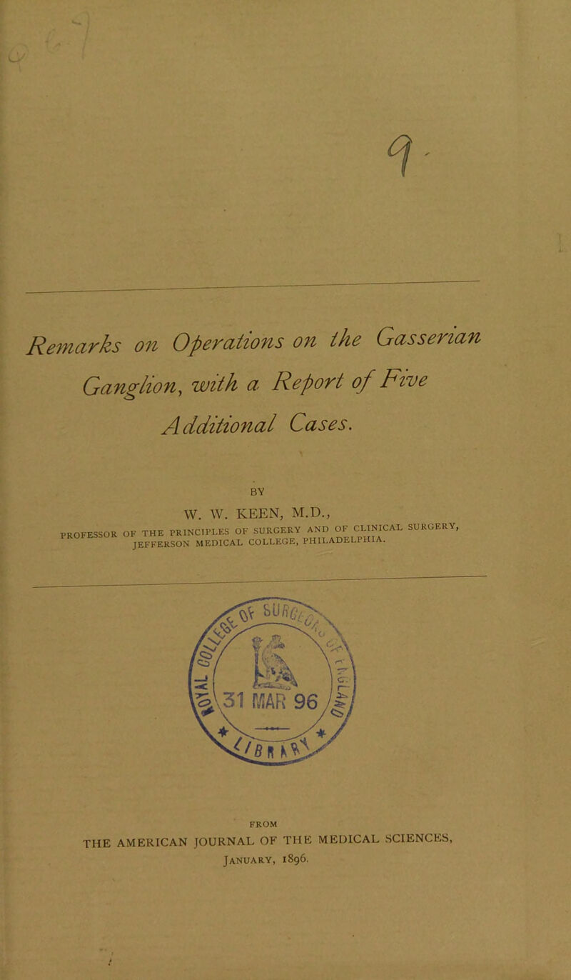 Remarks on Operations on the Gasserian Gans^lion^ with a. Report of Five Additional Cases. BY W. W. KEEN, M.D., professor of the principles of surgery and of clinical surgery, professor medical college. PHILADELPHIA. FROM THE AMERICAN JOURNAL OF THE MEDICAL SCIENCES, January, 1896.