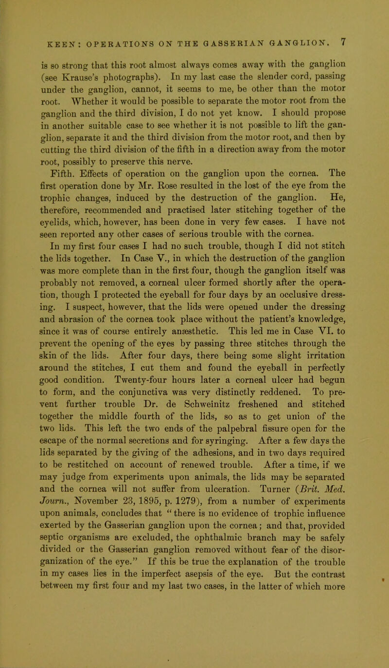 is SO strong that this root almost always comes away with the ganglion (see Krause’s photographs). In my last case the slender cord, passing under the ganglion, cannot, it seems to me, be other than the motor root. Whether it would be possible to separate the motor root from the ganglion and the third division, I do not yet know. I should propose in another suitable case to see whether it is not possible to lift the gan- glion, separate it and the third division from the motor root, and then by cutting the third division of the fifth in a direction away from the motor root, possibly to preserve this nerve. Fifth. Effects of operation on the ganglion upon the cornea. The first operation done by Mr. Rose resulted in the lost of the eye from the trophic changes, induced by the destruction of the ganglion. He, therefore, recommended and practised later stitching together of the eyelids, which, however, has been done in very few cases. I have not seen reported any other cases of serious trouble with tbe cornea. In my first four cases I had no such trouble, though I did not stitch the lids together. In Case V., in which the destruction of the ganglion was more complete than in the first four, though the ganglion itself was probably not removed, a corneal ulcer formed shortly after the opera- tion, though I protected the eyeball for four days by an occlusive dress- ing. I suspect, however, that the lids were opened under the dressing and abrasion of the cornea took place without the patient’s knowledge, since it was of course entirely anaesthetic. This led me in Case VI. to prevent the opening of the eyes by passing three stitches through the skin of the lids. After four days, there being some slight irritation around the stitches, I cut them and found the eyeball in perfectly good condition. Twenty-four hours later a corneal ulcer had begun to form, and the conjunctiva was very distinctly reddened. To pre- vent further trouble Dr. de Schweinitz freshened and stitched together the middle fourth of the lids, so as to get union of the two lids. This left the two ends of the palpebral fissure open for the escape of the normal secretions and for syringing. After a few days the lids separated by the giving of the adhesions, and in two days required to be restitched on account of renewed trouble. After a time, if we may judge from experiments upon animals, the lids may be separated and the cornea will not suffer from ulceration. Turner {Brit Med. Joum., November 23, 1895, p. 1279), from a number of experiments upon animals, concludes that “ there is no evidence of trophic influence exerted by the Gasserian ganglion upon the cornea; and that, provided septic organisms are excluded, the ophthalmic branch may be safely divided or the Gasserian ganglion removed without fear of the disor- ganization of the eye.” If this be true the explanation of the trouble in my cases lies in the imperfect asepsis of the eye. But the contrast between my first four and my last two cases, in the latter of which more