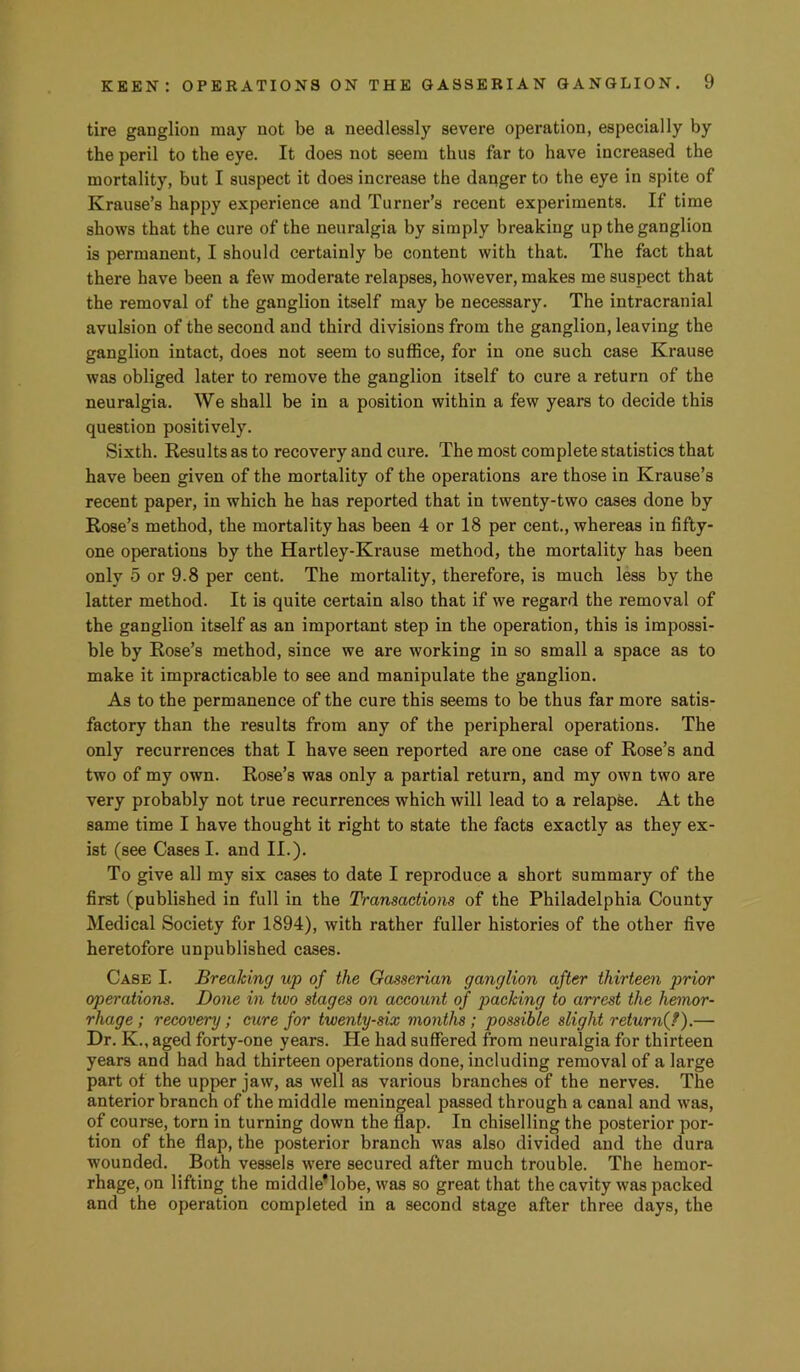 tire ganglion may not be a needlessly severe operation, especially by the peril to the eye. It does not seem thus far to have increased the mortality, but I suspect it does increase the danger to the eye in spite of Krause’s happy experience and Turner’s recent experiments. If time shows that the cure of the neuralgia by simply breaking up the ganglion is permanent, I should certainly be content with that. The fact that there have been a few moderate relapses, however, makes me suspect that the removal of the ganglion itself may be necessary. The intracranial avulsion of the second and third divisions from the ganglion, leaving the ganglion intact, does not seem to suffice, for in one such case Krause was obliged later to remove the ganglion itself to cure a return of the neuralgia. We shall be in a position within a few years to decide this question positively. Sixth. Results as to recovery and cure. The most complete statistics that have been given of the mortality of the operations are those in Krause’s recent paper, in which he has reported that in twenty-two cases done by Rose’s method, the mortality has been 4 or 18 per cent., whereas in fifty- one operations by the Hartley-Krause method, the mortality has been only 5 or 9.8 per cent. The mortality, therefore, is much less by the latter method. It is quite certain also that if we regard the removal of the ganglion itself as an important step in the operation, this is impossi- ble by Rose’s method, since we are working in so small a space as to make it impracticable to see and manipulate the ganglion. As to the permanence of the cure this seems to be thus far more satis- factory than the results from any of the peripheral operations. The only recurrences that I have seen reported are one case of Rose’s and two of my own. Rose’s was only a partial return, and my own two are very probably not true recurrences which will lead to a relapse. At the same time I have thought it right to state the facts exactly as they ex- ist (see Cases I. and II.). To give all my six cases to date I reproduce a short summary of the first (published in full in the Transactions of the Philadelphia County Medical Society for 1894), with rather fuller histories of the other five heretofore unpublished cases. Case I. Breaking up of the Gasserian ganglion after thirteen prior operations. Done in two stages on account of packing to arrest the hemor- rhage ; recovery; cure for twenty-six months; possible slight returnij).— Dr. K., aged forty-one years. He had suffered from neuralgia for thirteen years and had had thirteen operations done, including removal of a large part of the upper jaw, as well as various branches of the nerves. The anterior branch of the middle meningeal passed through a canal and was, of course, torn in turning down the flap. In chiselling the posterior por- tion of the flap, the posterior branch was also divided and the dura wounded. Both vessels were secured after much trouble. The hemor- rhage, on lifting the middle’lobe, was so great that the cavity was packed and the operation completed in a second stage after three days, the