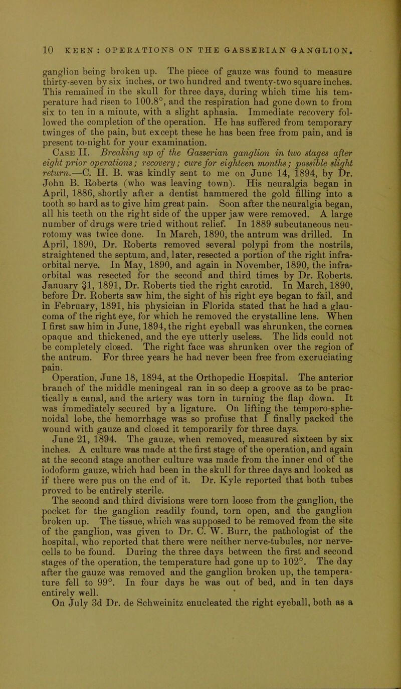 ganglion being broken up. The piece of gauze was found to measure thirty-seven by six inches, or two hundred and twenty-two square inches. This remained in the skull for three days, during which time his tem- perature had risen to 100.8°, and the respiration had gone down to from six to ten in a minute, with a slight aphasia. Immediate recovery fol- lowed the completion of the operation. He has suffered from temporary twinges of the pain, but except these he has been free from pain, and is present to-night for your examination. Case II. Breaking up of the Gassenan ganglion in two stages after eight ptrior operations; recovery; cure for eighteen months; possible slight return.—C. H. B. was kindly sent to me on June 14, 1894, by Dr. John B. Roberts (who was leaving town). His neuralgia began in April, 1886, shortly after a dentist hammered the gold filling into a tooth so hard as to give him great pain. Soon after the neuralgia began, all his teeth on the right side of the upper jaw were removed. A large number of drugs were tried without relief. In 1889 subcutaneous neu- rotomy was twice done. In March, 1890, the antrum was drilled. In April, 1890, Dr. Roberts removed several polypi from the nostrils, straightened the septum, and, later, resected a portion of the right infra- orbital nerve. In May, 1890, and again in November, 1890, the infra- orbital was resected for the second and third times by Dr. Roberts. January 31, 1891, Dr. Roberts tied the right carotid. In March, 1890, before Dr. Roberts saw him, the sight of his right eye began to fail, and in February, 1891, his physician in Florida stated that he had a glau- coma of the right eye, for which he removed the crystalline lens. When I first saw him in June, 1894, the right eyeball was shrunken, the cornea opaque and thickened, and the eye utterly useless. The lids could not be completely closed. The right face was shrunken over the region of the antrum. For three years he had never been free from excruciating pain. Operation, June 18, 1894, at the Orthopedic Hospital. The anterior branch of the middle meningeal ran in so deep a groove as to be prac- tically a canal, and the artery was torn in turning the flap down. It was immediately secured by a ligature. On lifting the temporo-sphe- noidal lobe, the hemorrhage was so profuse that I finally packed the wound with gauze and closed it temporarily for three days. June 21, 1894. The gauze, when removed, measured sixteen by six inches. A culture was made at the first stage of the operation, and again at the second stage another culture was made from the inner end of the iodoform gauze, which had been in the skull for three days and looked as if there were pus on the end of it. Dr. Kyle reported that both tubes proved to be entirely sterile. The second and third divisions were torn loose from the ganglion, the pocket for the ganglion readily found, torn open, and the ganglion broken up. The tissue, which was supposed to be removed from the site of the ganglion, was given to Dr. C. W. Burr, the pathologist of the hospital, who reported that there were neither nerve-tubules, nor nerve- cells to be found. During the three days between the first and second stages of the operation, the temperature had gone up to 102°. The day after the gauze was removed and the ganglion broken up, the tempera- ture fell to 99°. In four days he was out of bed, and in ten days entirely well. On July 3d Dr. de Schweinitz enucleated the right eyeball, both as a