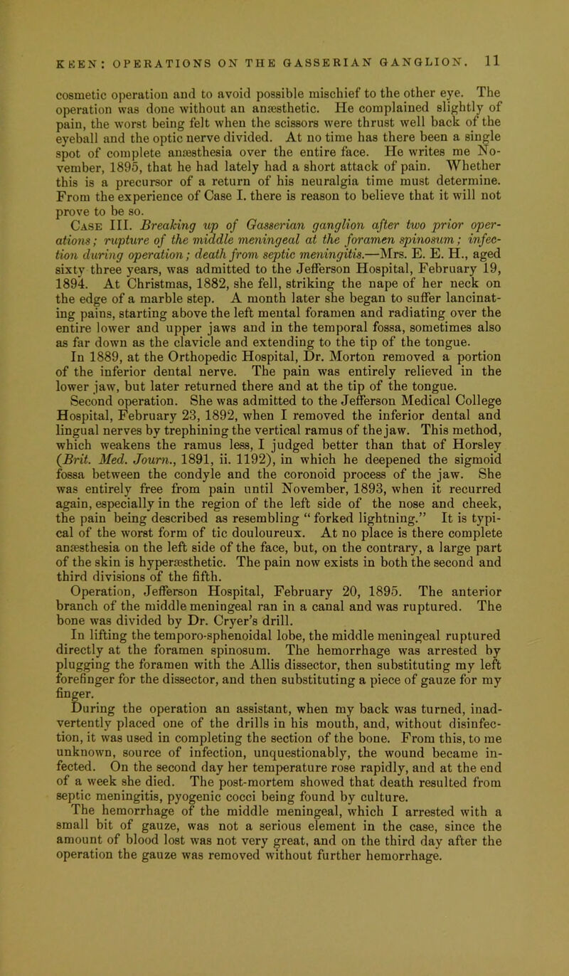 cosmetic operation and to avoid possible mischief to the other eye. The operation was done without an anaesthetic. He complained slightly of pain, the worst being felt when the scissors were thrust well back of the eyeball and the optic nerve divided. At no time has there been a single spot of complete ana3sthesia over the entire face. He writes me No- vember, 1895, that he had lately had a short attack of pain. Whether this is a precursor of a return of his neuralgia time must determine. From the experience of Case I. there is reason to believe that it will not prove to he so. Case III. Breaking up of Gasserian ganglion after two prior oper- ations ; rupture of the middle meningeal at the foramen spinosum; infec- tion during operation; death from septic meningitis.—Mrs. E. E. H., aged sixty three years, was admitted to the Jefferson Hospital, February 19, 1894. At Christmas, 1882, she fell, striking the nape of her neck on the edge of a marble step. A month later she began to suffer lancinat- ing pains, starting above the left mental foramen and radiating over the entire lower and upper jaws and in the temporal fossa, sometimes also as far down as the clavicle and extending to the tip of the tongue. In 1889, at the Orthopedic Hospital, Dr. Morton removed a portion of the inferior dental nerve. The pain was entirely relieved in the lower jaw, but later returned there and at the tip of the tongue. Second operation. She was admitted to the Jefferson Medical College Hospital, February 23, 1892, when I removed the inferior dental and lingual nerves by trephining the vertical ramus of the jaw. This method, which weakens the ramus less, I judged better than that of Horsley {Brit. Med. Joum., 1891, ii. 1192), in which he deepened the sigmoid fossa between the condyle and the coronoid process of the jaw. She was entirely free from pain until November, 1893, when it recurred again, especially in the region of the left side of the nose and cheek, the pain being described as resembling “ forked lightning.” It is typi- cal of the worst form of tic douloureux. At no place is there complete anaesthesia on the left side of the face, but, on the contrary, a large part of the skin is hypersesthetic. The pain now exists in both the second and third divisions of the fifth. Operation, Jefferson Hospital, February 20, 1895. The anterior branch of the middle meningeal ran in a canal and was ruptured. The bone was divided by Dr. Cryer’s drill. In lifting the temporo-sphenoidal lobe, the middle meningeal ruptured directly at the foramen spinosum. The hemorrhage was arrested by plugging the foramen with the Allis dissector, then substituting my left forefinger for the dissector, and then substituting a piece of gauze for my finger. During the operation an assistant, when my back was turned, inad- vertently placed one of the drills in his mouth, and, without disinfec- tion, it was used in completing the section of the bone. From this, to me unknown, source of infection, unquestionably, the wound became in- fected. On the second day her temperature rose rapidly, and at the end of a week she died. The post-mortem showed that death resulted from septic meningitis, pyogenic cocci being found by culture. The hemorrhage of the middle meningeal, which I arrested with a small bit of gauze, was not a serious element in the case, since the amount of blood lost was not very great, and on the third day after the operation the gauze was removed without further hemorrhage.