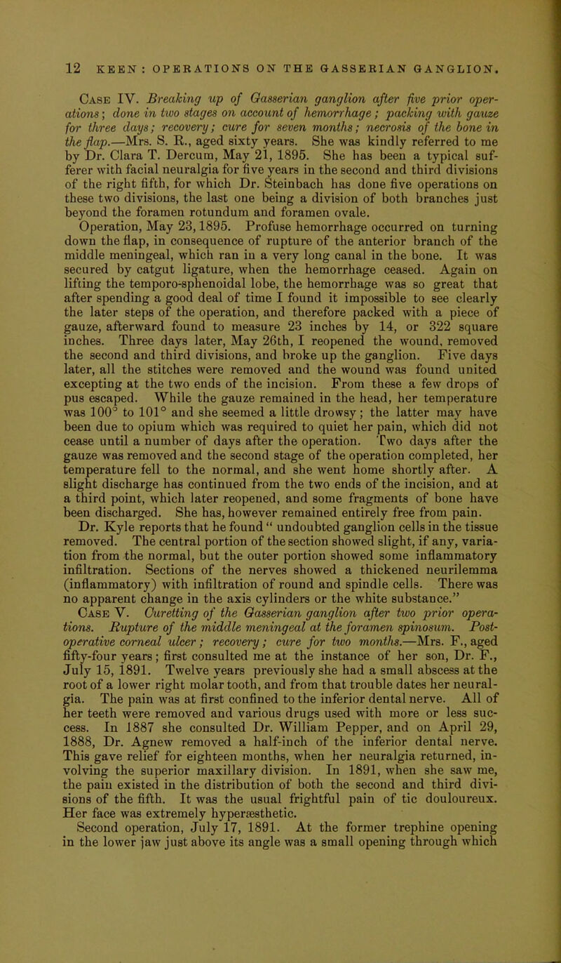 Case IV. Breaking up of Gasserian ganglion after five prior oper- ations ; done in two stages on account of hemorrhage; packing with gauze for three days; recovery; cure for seven months; necrosis of the hone in the flap.—Mrs. S. R., aged sixty years. She was kindly referred to me by Dr. Clara T. Dercum, May 21, 1895. She has been a typical suf- ferer with facial neuralgia for five years in the second and third divisions of the right fifth, for which Dr. Steinbach has done five operations on these two divisions, the last one being a division of both branches just beyond the foramen rotundum and foramen ovale. Operation, May 23,1895. Profuse hemorrhage occurred on turning down the flap, in consequence of rupture of the anterior branch of the middle meningeal, which ran in a very long canal in the bone. It was secured by catgut ligature, when the hemorrhage ceased. Again on lifting the temporo-sphenoidal lobe, the hemorrhage was so great that after spending a good deal of time I found it impossible to see clearly the later steps of the operation, and therefore packed with a piece of gauze, afterward found to measure 23 inches by 14, or 322 square inches. Three days later. May 26th, I reopened the wound, removed the second and third divisions, and broke up the ganglion. Five days later, all the stitches were removed and the wound was found united excepting at the two ends of the incision. From these a few drops of pus escaped. While the gauze remained in the head, her temperature was 100^ to 101° and she seemed a little drowsy; the latter may have been due to opium which was required to quiet her pain, which did not cease until a number of days after the operation. Two days after the gauze was removed and the second stage of the operation completed, her temperature fell to the normal, and she went home shortly after. A slight discharge has continued from the two ends of the incision, and at a third point, which later reopened, and some fragments of bone have been discharged. She has, however remained entirely free from pain. Dr. Kyle reports that he found “ undoubted ganglion cells in the tissue removed. The central portion of the section showed slight, if any, varia- tion from the normal, but the outer portion showed some inflammatory infiltration. Sections of the nerves showed a thickened neurilemma (inflammatory) with infiltration of round and spindle cells. There was no apparent change in the axis cylinders or the white substance.” Case V. Curetting of the Gasserian ganglion after two prior opera- tions. Rupture of the middle meningeal at the foramen spinosum. Post- operative comeal ulcer; recovery; cure for two months.—Mrs. F., aged fifty-four years; first consulted me at the instance of her son. Dr. F., July 15, 1891. Twelve years previously she had a small abscess at the root of a lower right molar tooth, and from that trouble dates her neural- gia. The pain was at first confined to the inferior dental nerve. All of her teeth were removed and various drugs used with more or less suc- cess. In 1887 she consulted Dr. William Pepper, and on April 29, 1888, Dr. Agnew removed a half-inch of the inferior dental nerve. This gave relief for eighteen months, when her neuralgia returned, in- volving the superior maxillary division. In 1891, when she saw me, the pain existed in the distribution of both the second and third divi- sions of the fifth. It was the usual frightful pain of tic douloureux. Her face was extremely hypersesthetic. Second operation, July 17, 1891. At the former trephine opening in the lower jaw just above its angle was a small opening through which