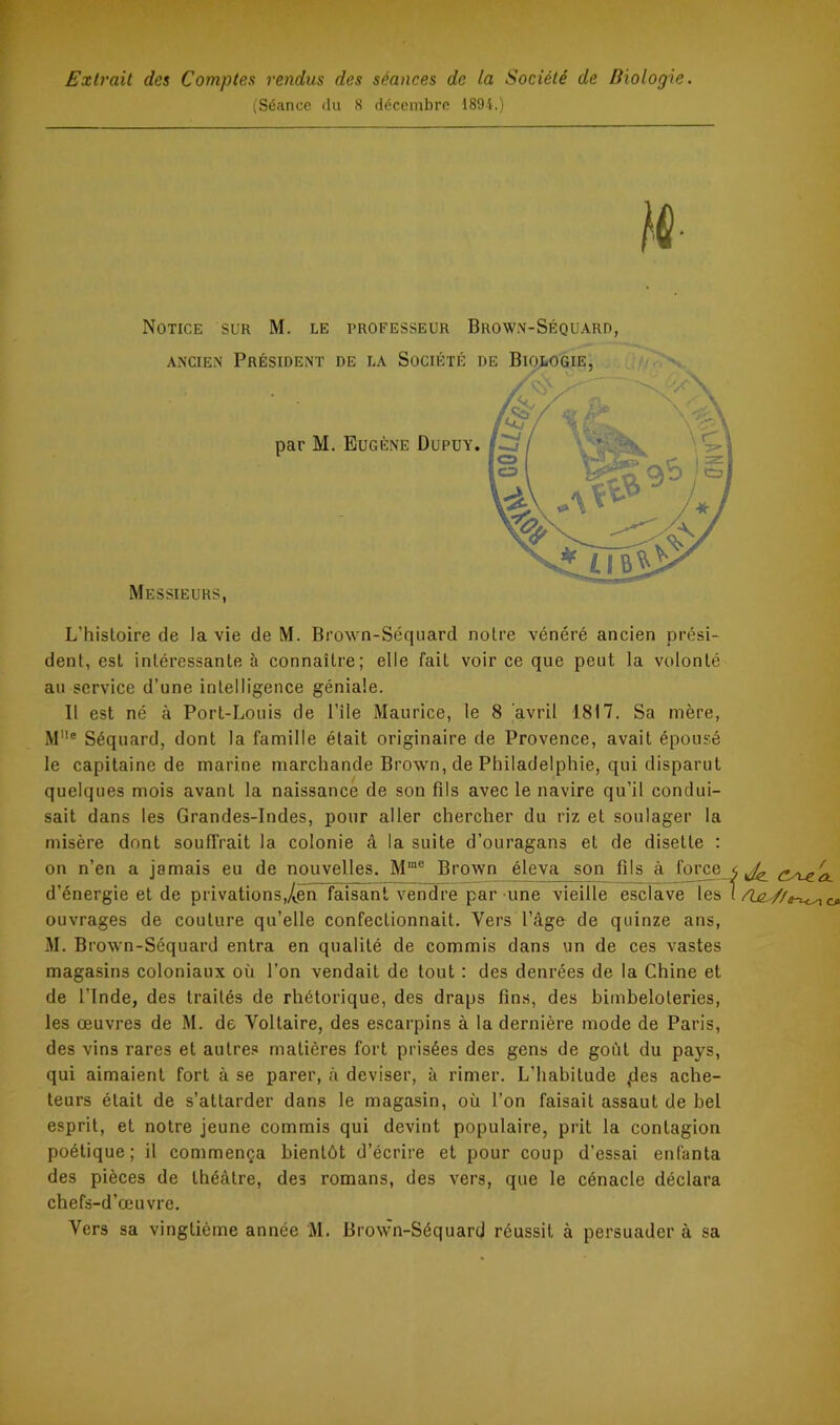 Extrait des Comptes rendus des séances de la Société de Biologie. iSéance <lu 8 déccmbro 1894.) Notice sur M. le professeur Browm-Séquard, L’hisloire de la vie de M. Brown-Séquard noire vénéré ancien prési- dent, est intéressante à connaître; elle fait voir ce que peut la volonté au service d’une intelligence géniale. Il est né à Port-Louis de l’île Maurice, le 8 avril 1817. Sa mère, M'*® Séquard, dont la famille était originaire de Provence, avait épousé le capitaine de marine marchande Brown, de Philadelphie, qui disparut quelques mois avant la naissance de son fils avec le navire qu’il condui- sait dans les Grandes-Indes, pour aller chercher du riz et soulager la misère dont souffrait la colonie â la suite d’ouragans et de disette : on n’en a jamais eu de nouvelles. M“® Brown éleva son fils à force d’énergie et de privations,/i.en faisant vendre par une vieille esclave les ouvrages de couture qu’elle confectionnait. Vers l’âge de quinze ans, M. B rowm-Séquard entra en qualité de commis dans un de ces vastes magasins coloniaux où l’on vendait de tout : des denrées de la Chine et de l’Inde, des traités de rhétorique, des draps fins, des bimbeloteries, les œuvres de M. de Voltaire, des escarpins à la dernière mode de Paris, des vins rares et autres matières fort prisées des gens de goût du pays, qui aimaient fort à se parer, à deviser, à rimer. L’habitude ,des ache- teurs était de s’attarder dans le magasin, où l’on faisait assaut de bel esprit, et notre jeune commis qui devint populaire, prit la contagion poétique; il commença bientôt d’écrire et pour coup d’essai enfanta des pièces de théâtre, des romans, des vers, que le cénacle déclara chefs-d’œuvre. Vers sa vingtième année M. Brown-Séquard réussit à persuader à sa