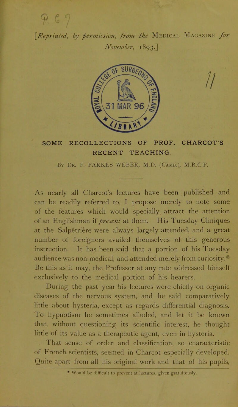 [Reprinted, by permission, from the Medical Magazine for A^ovember, 1893.] SOME RECOLLECTIONS OF PROF. CHARCOT’S RECENT TEACHING. By Dr. F. PARKES WEBER, M.D. (Camb.), M.R.C.P. As nearly all Charcot’s lectures have been published and can be readily referred to, I propose merely to note some of the features which would specially, attract the attention of an Englishman if present at them. His Tuesday Cliniques at the Salpetriere were always largely attended, and a great number of foreigners availed themselves of this generous instruction. It has been said that a portion of his Tuesday audience was non-medical, and attended merely from curiosity.* Be this as it may, the Professor at any rate addressed himself exclusively to the medical portion of his hearers. During the past year his lectures were chiefly on organic diseases of the nervous system, and he said comparatively little about hysteria, except as regards differential diagnosis. To hypnotism he sometimes alluded, and let it be known that, without questioning its scientific interest, he thought little of its value as a therapeutic agent, even in hysteria. That sense of order and classification, so characteristic of P'rench scientists, seemed in Charcot especially developed. Quite apart from all his original work and that of his pupils. * Would be difficult to prevent at lectures, given gratuitously.