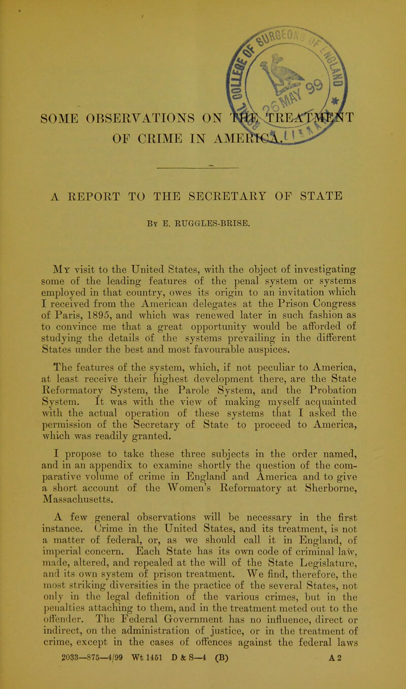 SOME OBSERVATIONS ON OF CRIME IN AME A REPORT TO THE SECRETARY OF STATE By E. RUGGLES-BRISE. Mt visit to the United States, with the object of investigating some of the leading features of the penal system or systems employed in that country, owes its origin to an invitation which I received from the American delegates at the Prison Congress of Paris, 1895, and which was renewed later in such fashion as to convince me that a great opportunity would be afforded of studying the details of the systems prevailing in the different States under the best and most favourable auspices. The features of the system, which, if not peculiar to America, at least receive their highest development there, are the State Reformatory System, the Parole System, and the Probation System. It was with the view of making myself acquainted with the actual operation of these systems that I asked the permission of the Secretary of State to proceed to America, which was readily granted. I propose to take these three subjects in the order named, and in an appendix to examine shortly the question of the com- parative volume of crime in England and America and to give a short account of the Women’s Reformatory at Sherborne, Massachusetts. A few general observations will be necessary in the first instance. Crime in the United States, and its treatment, is not a matter of federal, or, as we should call it in England, of imperial concern. Each State has its own code of criminal law, made, altered, and repealed at the will of the State Legislature, and its own system of prison treatment. We find, therefore, the most striking diversities in the practice of the several States, not only in the legal definition of the various crimes, but in the penalties attaching to them, and in the treatment meted out to the offender. The Federal Government has no influence, direct or indirect, on the administration of justice, or in the treatment of crime, except in the cases of offences against the federal laws 2033—875—4/99 Wt 1461 D k S—4 (B) A 2