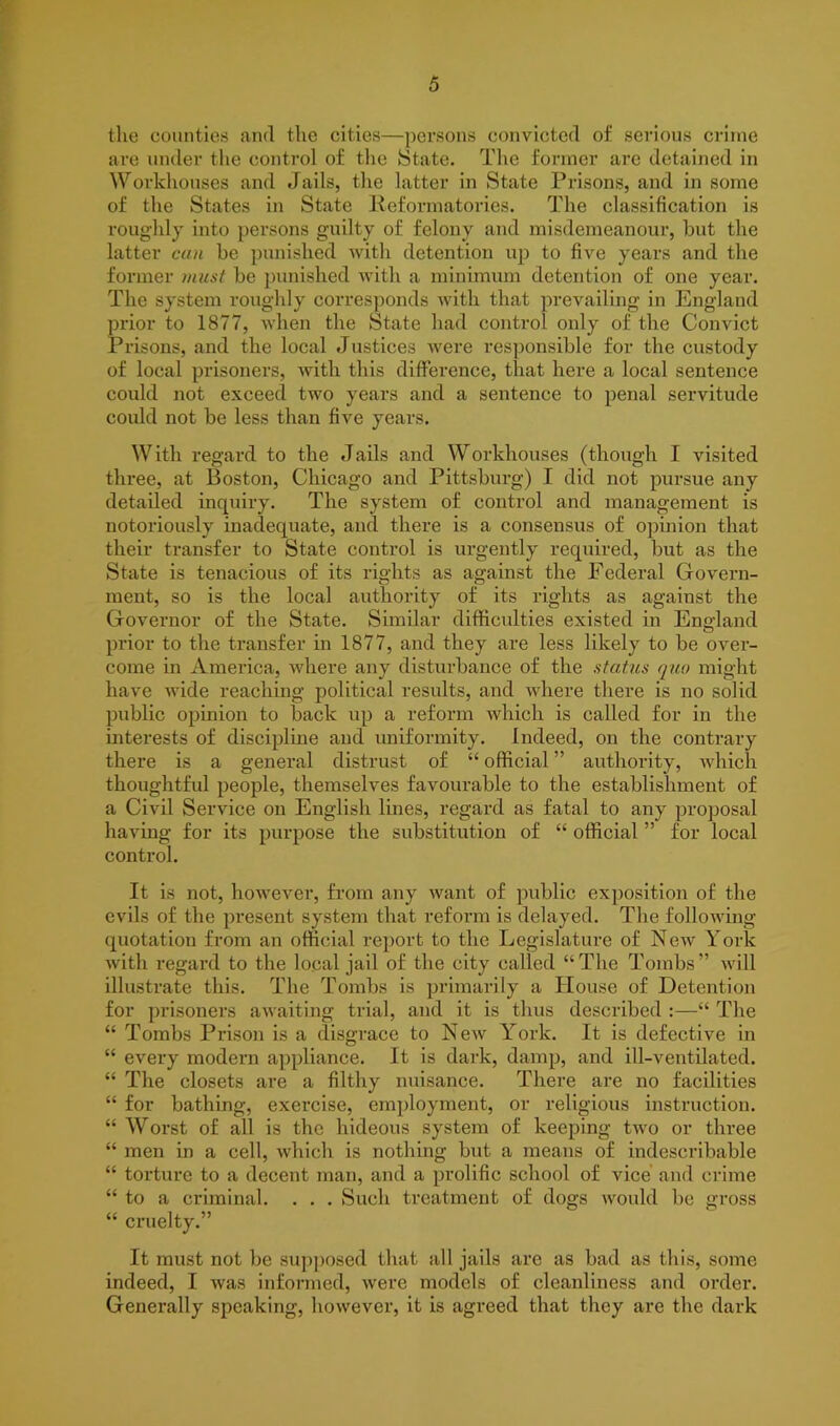 the counties and the cities—persons convicted of serious crime are under the control of the State. The former are detained in Workhouses and Jails, the latter in State Prisons, and in some of the States in State Reformatories. The classification is roughly into persons guilty of felony and misdemeanour, but the latter can be punished with detention up to five years and the former must be punished with a minimum detention of one year. The system roughly corresponds with that prevailing in England prior to 1877, when the State had control only of the Convict Prisons, and the local Justices were responsible for the custody of local prisoners, with this difference, that here a local sentence could not exceed two years and a sentence to penal servitude could not be less than five years. With regard to the Jails and Workhouses (though I visited three, at Boston, Chicago and Pittsburg) I did not pursue any detailed inquiry. The system of control and management is notoriously inadequate, and there is a consensus of opinion that their transfer to State control is urgently required, but as the State is tenacious of its rights as against the Federal Govern- ment, so is the local authority of its rights as against the Governor of the State. Similar difficulties existed in England prior to the transfer in 1877, and they are less likely to be over- come in America, where any disturbance of the status quo might have wide reaching political results, and where there is no solid public opinion to back up a reform which is called for in the interests of discipline and uniformity. Indeed, on the contrary there is a general distrust of “ official ” authority, which thoughtful people, themselves favourable to the establishment of a Civil Service on English lines, regard as fatal to any proposal having for its purpose the substitution of “ official ” for local control. It is not, however, from any want of public exposition of the evils of the present system that reform is delayed. The following quotation from an official report to the Legislature of New York with regard to the local jail of the city called “The Tombs” will illustrate this. The Tombs is primarily a House of Detention for prisoners awaiting trial, and it is thus described :—“ The “ Tombs Prison is a disgrace to New York. It is defective in “ every modern appliance. It is dark, damp, and ill-ventilated. “ The closets are a filthy nuisance. There are no facilities “ for bathing, exercise, employment, or religious instruction. “ Worst of all is the hideous system of keeping two or three “ men in a cell, which is nothing but a means of indescribable “ torture to a decent man, and a prolific school of vice and crime “ to a criminal. . . . Such treatment of dogs would be gross “ cruelty.” It must not be supposed that all jails are as bad as this, some indeed, I was informed, were models of cleanliness and order. Generally speaking, however, it is agreed that they are the dark