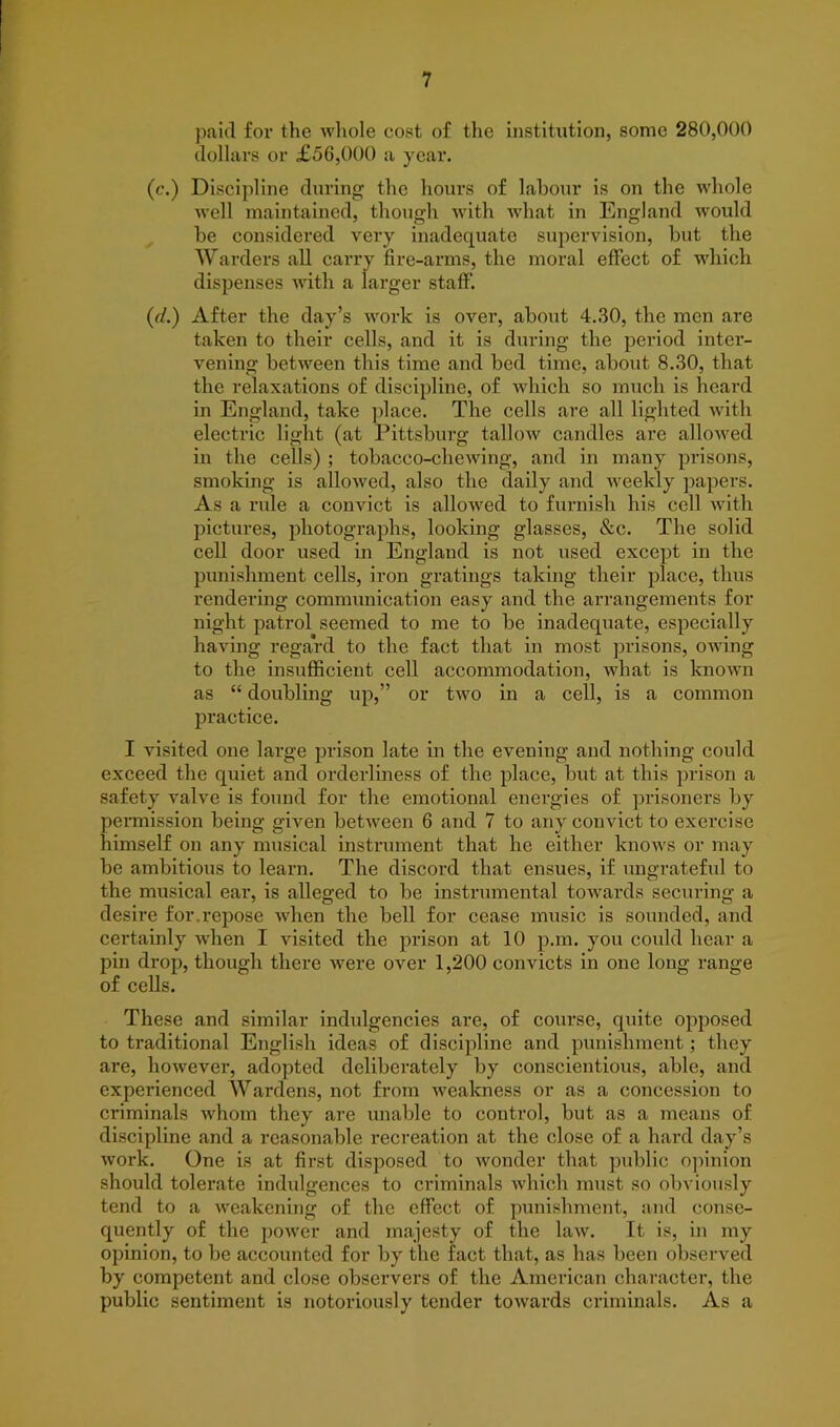 paid for the whole cost of the institution, some 280,000 dollars or £56,000 a year. (c.) Discipline during the hours of labour is ou the whole well maintained, though with what in England would be considered very inadequate supervision, but the Warders all carry fire-arms, the moral effect of which dispenses with a larger staff. (d.) After the day’s work is over, about 4.30, the men are taken to their cells, and it is during the period inter- vening between this time and bed time, about 8.30, that the relaxations of discipline, of which so much is heard in England, take place. The cells are all lighted with electric light (at Pittsburg tallow candles are allowed in the cells) ; tobacco-chewing, and in many prisons, smoking is allowed, also the daily and weekly papers. As a rule a convict is allowed to furnish his cell with pictures, photographs, looking glasses, &c. The solid cell door used in England is not used except in the punishment cells, iron gratings taking their place, thus rendering communication easy and the arrangements for night patrol seemed to me to be inadequate, especially having regard to the fact that in most prisons, owing to the insufficient cell accommodation, what is known as “ doubling up,” or two in a cell, is a common practice. I visited one large prison late in the evening and nothing could exceed the quiet and orderliness of the place, but at this prison a safety valve is found for the emotional energies of prisoners by permission being given between 6 and 7 to any convict to exercise himself on any musical instrument that he either knows or may be ambitious to learn. The discord that ensues, if ungrateful to the musical ear, is alleged to be instrumental towards securing a desire for.repose when the bell for cease music is sounded, and certainly when I visited the prison at 10 p.m. you could hear a pin drop, though there were over 1,200 convicts in one long range of cells. These and similar indulgences are, of course, quite opposed to traditional English ideas of discipline and punishment; they are, however, adopted deliberately by conscientious, able, and experienced Wardens, not from weakness or as a concession to criminals whom they are unable to control, but as a means of discipline and a reasonable recreation at the close of a hard day’s work. One is at first disposed to wonder that public opinion should tolerate indulgences to criminals which must so obviously tend to a weakening of the effect of punishment, and conse- quently of the power and majesty of the law. It is, in my opinion, to be accounted for by the fact that, as has been observed by competent and close observers of the American character, the public sentiment is notoriously tender towards criminals. As a