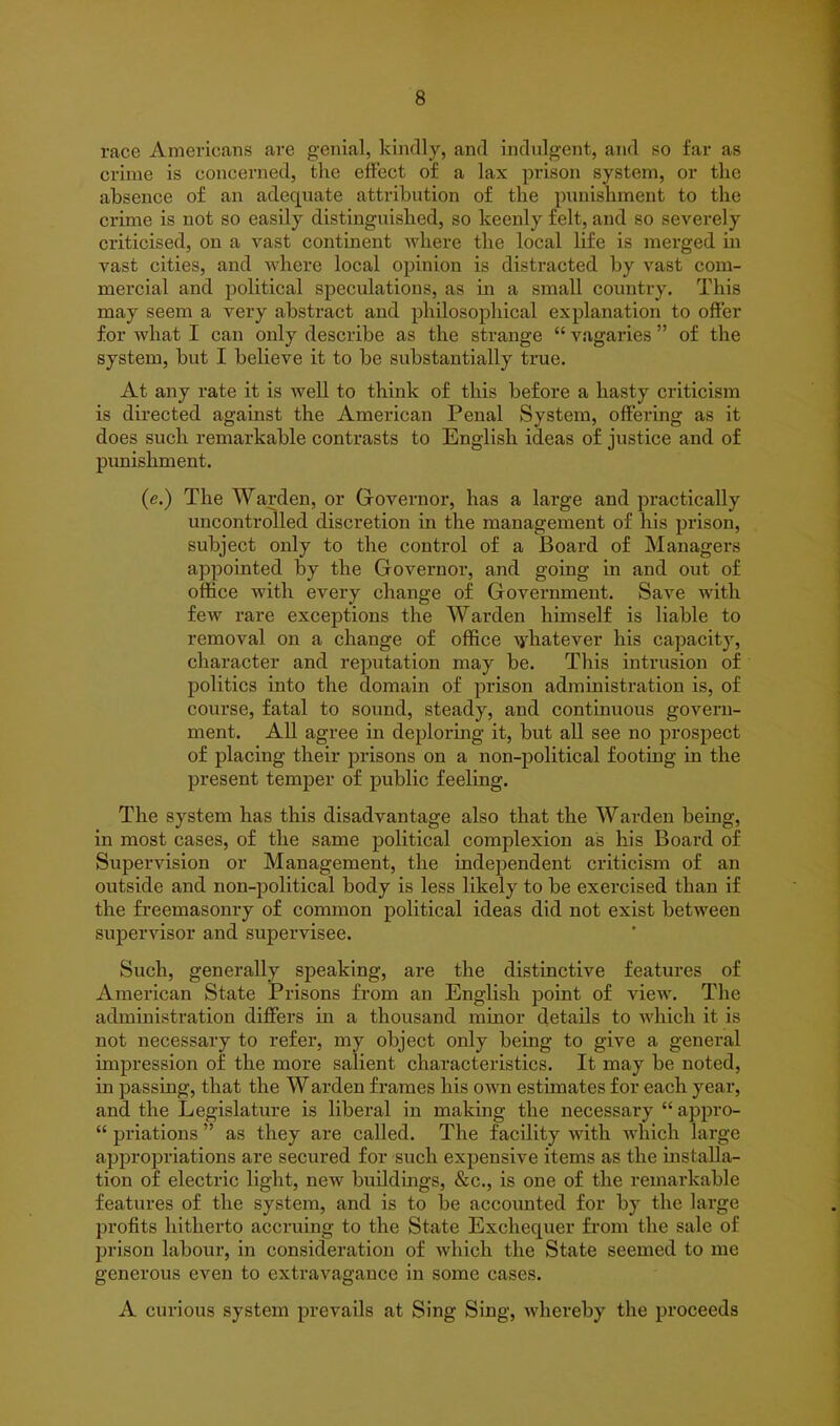 race Americans are genial, kindly, and indulgent, and so far as crime is concerned, the effect of a lax prison system, or the absence of an adequate attribution of the punishment to the crime is not so easily distinguished, so keenly felt, and so severely criticised, on a vast continent where the local life is merged in vast cities, and where local opinion is distracted by vast com- mercial and political speculations, as in a small country. This may seem a very abstract aud philosophical explanation to offer for what I can only describe as the strange “ vagaries ” of the system, but I believe it to be substantially true. At any rate it is well to think of this before a hasty criticism is directed against the American Penal System, offering as it does such remarkable contrasts to English ideas of justice and of punishment. (e.) The Warden, or Governor, has a large and practically uncontrolled discretion in the management of his prison, subject only to the control of a Board of Managers appointed by the Governor, and going in and out of office with every change of Government. Save with few rare exceptions the Warden himself is liable to removal on a change of office whatever his capacity, character and reputation may be. This intrusion of politics into the domain of prison administration is, of course, fatal to sound, steady, and continuous govern- ment. All agree in deploring it, but all see no prospect of placing their prisons on a non-political footing in the present temper of public feeling. The system has this disadvantage also that the Warden being, in most cases, of the same political complexion as his Board of Supervision or Management, the independent criticism of an outside and non-political body is less likely to be exercised than if the freemasonry of common political ideas did not exist between supervisor and supervisee. Such, generally speaking, are the distinctive features of American State Prisons from an English point of view. The administration differs in a thousand minor details to which it is not necessary to refer, my object only being to give a general impression of the more salient characteristics. It may be noted, in passing, that the Warden frames his own estimates for each year, and the Legislature is liberal in making the necessary “ appro- “ priations ” as they are called. The facility with which large appropriations are secured for such expensive items as the installa- tion of electric light, new buildings, &c., is one of the remarkable features of the system, and is to be accounted for by the large profits hitherto accruing to the State Exchequer from the sale of prison labour, in consideration of which the State seemed to me generous even to extravagance in some cases. A curious system prevails at Sing Sing, whereby the proceeds