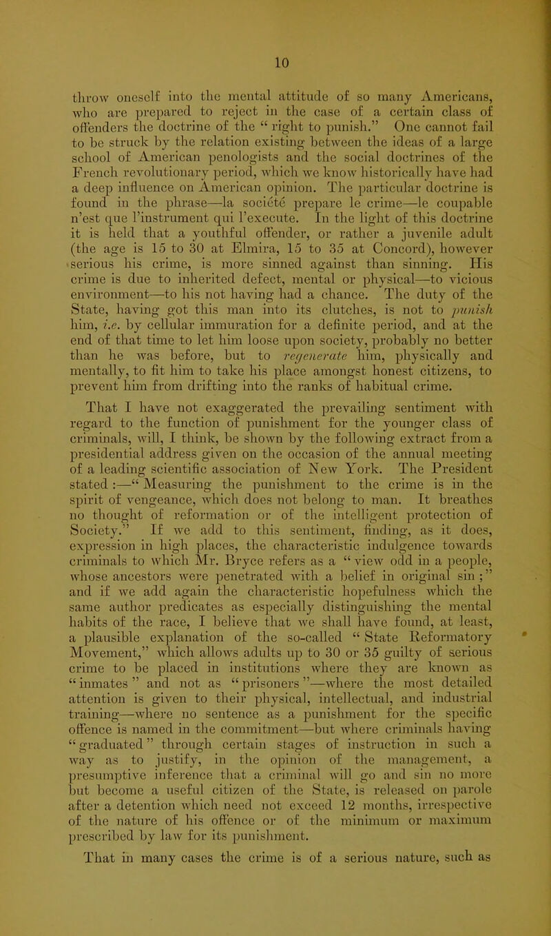 throw oneself into the mental attitude of so many Americans, who are prepared to reject in the case of a certain class of offenders the doctrine of the “ right to punish.” One cannot fail to be struck by the relation existing between the ideas of a large school of American penologists and the social doctrines of the French revolutionary period, which we know historically have had a deep influence on American opinion. The particular doctrine is found in the phrase—la socicte prepare le crime—le coupable n’est que l’instrument qui l’execute. In the light of this doctrine it is held that a youthful offender, or rather a juvenile adult (the age is 15 to 30 at Elmira, 15 to 35 at Concord), however serious his crime, is more sinned against than sinning. His crime is due to inherited defect, mental or physical—to vicious environment—to his not having had a chance. The duty of the State, having got this man into its clutches, is not to punish him, i.e. by cellular immuration for a definite period, and at the end of that time to let him loose upon society, probably no better than he was before, but to regenerate him, physically and mentally, to fit him to take his place amongst honest citizens, to prevent him from drifting into the ranks of habitual crime. That I have not exaggerated the prevailing sentiment with regard to the function of punishment for the younger class of criminals, will, I think, be shown by the following extract from a presidential address given on the occasion of the annual meeting of a leading scientific association of New York. The President stated :—“ Measuring the punishment to the crime is in the spirit of vengeance, which does not belong to man. It breathes no thought of reformation or of the intelligent protection of Society.” If we add to this sentiment, finding, as it does, expression in high places, the characteristic indulgence towards criminals to which Mr. Bryce refers as a “ view odd in a people, whose ancestors were penetrated with a belief in original sin ; ” and if we add again the characteristic hopefulness which the same author predicates as especially distinguishing the mental habits of the race, I believe that we shall have found, at least, a plausible explanation of the so-called “ State Reformatory Movement,” which allows adults up to 30 or 35 guilty of serious crime to be placed in institutions where they are known as “ inmates ” and not as “ prisoners ”—where tiie most detailed attention is given to their physical, intellectual, and industrial training—where no sentence as a punishment for the specific offence is named in the commitment—-but where criminals having “graduated” through certain stages of instruction in such a way as to justify, in the opinion of the management, a presumptive inference that a criminal will go and sin no more but become a useful citizen of the State, is released on parole after a detention which need not exceed 12 months, irrespective of the nature of his offence or of the minimum or maximum prescribed by law for its punishment. That in many cases the crime is of a serious nature, such as